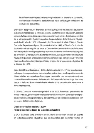 Educación inicial: ¿Cómo abordar los estándares de gestión y de aprendizaje?
67
las diferencias de aprestamiento originadas en las diferencias culturales,
económicas o formativas de las familias, no se constituyan en factores de
exclusión o desventaja.
Entreestosdospolos,losdiferentesdiseñoscurricularesdelpaísparaeducación
inicial han incorporado la reflexión interna y externa sobre educación, sobre la
sociedadylapersona.Laspropuestascurriculares,desdelasdirectivasgenerales
de la administración Cueto Fernandini, los postulados de la Reforma Educati-
va de la década de 1970, el Currículo de Educación Inicial de 1986, el Diseño
Curricular Experimental para Educación Inicial de 1995, el Diseño Curricular de
Educación Básica Regular de 2005, el Documento Curricular Nacional de 2009,
hantrabajadodemodoprogresivo,ynonecesariamenteconflictivo,unconjunto
de principios y de resultados bastante similares, aun cuando la nomenclatura
hayaprivilegiadoenunoscasosdenominacionesdetipocomprensivoyenotros
haya usado categorías más específicas y propias de la tecnología educativa de
la década de 1970.
Es destacable que los avances de la educación inicial en el Perú, sean los inspi-
rados por el compromiso de extender el servicio a áreas rurales y culturalmente
diferenciadas, así como los esfuerzos por desarrollar una estructura curricular
compatible con los avances de las teorías del desarrollo/aprendizaje, han sido,
desde la Reforma Educativa de la década de 1970, considerados relevantes a
nivel internacional.
El Diseño Curricular Nacional vigente es el de 2009. Pasamos a presentarlo de
modo sintético, porque contiene los elementos necesarios para regular el pro-
ceso de enseñanza aprendizaje y para contrastar las expectativas sociales con
los logros del servicio educativo.
Diseño curricular nacional 2009
Principios orientadores de la acción educativa
El DCN establece siete principios orientadores que deben tenerse en cuenta
en todas las acciones educativas que se desarrollan con los niños y niñas en
 
