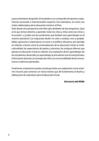 6
y para estándares de gestión. El resultado es un compendio de aportes y expe-
riencias nacionales e internacionales respecto a los estándares, así como una
visión calidoscópica de la educación inicial en el Perú.
Visto desde otra perspectiva este libro gira alrededor de dos preguntas: ¿Qué
es lo que tienen derecho a aprender todas las niñas y niños antes de entrar a
la escuela? y ¿Cuáles son las condiciones que facilitan esos aprendizajes en el
sistema educativo? Las respuestas aluden no solo a certezas, sino a perpleji-
dades, ganancias y expectativas en torno a la política educativa, por ejemplo
en relación a temas como la universalización de la educación inicial, la multi-
culturalidad, las expectativas de padres y docentes, los antiguos dilemas que
plantea la educación inicial en relación a la evaluación de los aprendizajes de
los estudiantes: desarrollo y/o aprendizaje, la articulación con el nivel primario,
la formación docente, el concepto de niño y la comunicabilidad de las innova-
ciones o reformas planteadas.
Finalmente, el presente estudio constituye tanto una exploración como el pri-
mer insumo para construir un marco teórico que dé fundamento al diseño y
elaboración de estándares para la Educación Inicial.
Directorio del IPEBA
 