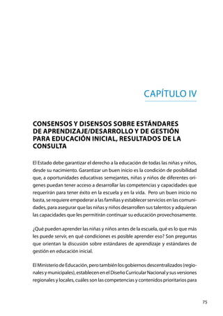 75
Capítulo IV
CONSENSOS Y DISENSOS SOBRE ESTÁNDARES
DE APRENDIZAJE/DESARROLLO Y DE GESTIÓN
PARA EDUCACIÓN INICIAL, RESULTADOS DE LA
CONSULTA
El Estado debe garantizar el derecho a la educación de todas las niñas y niños,
desde su nacimiento. Garantizar un buen inicio es la condición de posibilidad
que, a oportunidades educativas semejantes, niñas y niños de diferentes orí-
genes puedan tener acceso a desarrollar las competencias y capacidades que
requerirán para tener éxito en la escuela y en la vida. Pero un buen inicio no
basta, se requiere empoderar a las familias y establecer servicios en las comuni-
dades, para asegurar que las niñas y niños desarrollen sus talentos y adquieran
las capacidades que les permitirán continuar su educación provechosamente.
¿Qué pueden aprender las niñas y niños antes de la escuela, qué es lo que más
les puede servir, en qué condiciones es posible aprender eso? Son preguntas
que orientan la discusión sobre estándares de aprendizaje y estándares de
gestión en educación inicial.
El Ministerio de Educación, pero también los gobiernos descentralizados (regio-
nalesymunicipales),establecenenelDiseñoCurricularNacionalysusversiones
regionales y locales, cuáles son las competencias y contenidos prioritarios para
 