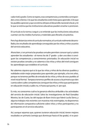 Educación inicial: ¿Cómo abordar los estándares de gestión y de aprendizaje?
76
cada nivel y grado. Como se espera, esas competencias y contenidos correspon-
den a tres criterios: i) lo que los estudiantes estén listos para aprender, ii) lo que
los pueblos aprecian y que se estima útil para el desarrollo nacional o local, y iii)
lo que se estima que las instituciones educativas pueden enseñar o promover.  
El currículo es la norma a seguir y se entiende que las instituciones educativas
cuentan con los medios humanos y materiales para llevarlo a la práctica.
Pero hay distancias entre el currículo normativo, el currículo realmente desarro-
llado y los resultados de aprendizaje conseguidos por las niñas y niños usuarios
del servicio educativo.
Ahora bien, si en primaria las pruebas censales permiten conocer qué y cuánto
aprenden los estudiantes –al menos los de 2° grado– y dan una idea si consi-
guen las competencias y conocimientos priorizados. En educación inicial no
existen pruebas censales y no sabemos si las niñas y niños del nivel consiguen
los aprendizajes que establece el currículo.
No sabemos siquiera qué es lo que las niñas y niños de los diversos pueblos y
realidades están mejor preparados para aprender, por ejemplo, a los tres años,
porque no tenemos perfiles de entrada de las niñas y niños de esos pueblos al
nivel inicial formal. Tampoco tenemos perfiles de acceso a la primaria que den
cuenta sobre cuáles competencias consiguen las niñas y niños que participaron
en educación inicial y cuáles no, ni hasta qué punto, ni por qué.
Es más, no conocemos cuál es la ganancia efectiva atribuible a las actividades
del servicio de educación inicial. Salvo las investigaciones de Raúl González
Moreira, las de Cueto, las del equipo de Buen Inicio que lideró Lucila Sierra, y
algunos trabajos más recientes con muestras más restringidas, no disponemos
de información comparativa suficiente sobre niñas y niños participantes y no
participantes en el servicio educativo.
Así, aunque sepamos que, quienes tuvieron educación inicial, tienen mejores
resultados en primaria (ventaja que disminuye hacia el 5to grado), ni es posi-
 