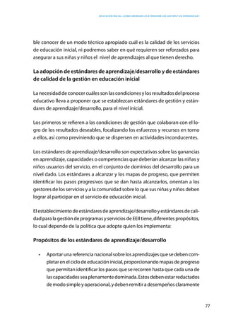 Educación inicial: ¿Cómo abordar los estándares de gestión y de aprendizaje?
77
ble conocer de un modo técnico apropiado cuál es la calidad de los servicios
de educación inicial, ni podremos saber en qué requieren ser reforzados para
asegurar a sus niñas y niños el  nivel de aprendizajes al que tienen derecho.  
La adopción de estándares de aprendizaje/desarrollo y de estándares
de calidad de la gestión en educación inicial
La necesidad de conocer cuáles son las condiciones y los resultados del proceso
educativo lleva a proponer que se establezcan estándares de gestión y están-
dares de aprendizaje/desarrollo, para el nivel inicial.
Los primeros se refieren a las condiciones de gestión que colaboran con el lo-
gro de los resultados deseables, focalizando los esfuerzos y recursos en torno
a ellos, así como previniendo que se dispersen en actividades inconducentes.
Los estándares de aprendizaje/desarrollo son expectativas sobre las ganancias
en aprendizaje, capacidades o competencias que deberían alcanzar las niñas y
niños usuarios del servicio, en el conjunto de dominios del desarrollo para un  
nivel dado. Los estándares a alcanzar y los mapas de progreso, que permiten
identificar los pasos progresivos que se dan hasta alcanzarlos, orientan a los
gestores de los servicios y a la comunidad sobre lo que sus niñas y niños deben
lograr al participar en el servicio de educación inicial.
Elestablecimientodeestándaresdeaprendizaje/desarrolloyestándaresdecali-
dad para la gestión de programas y servicios de EEII tiene, diferentes propósitos,
lo cual depende de la política que adopte quien los implementa:
Propósitos de los estándares de aprendizaje/desarrollo
•	 Aportarunareferencianacionalsobrelosaprendizajesquesedebencom-
pletarenelciclodeeducacióninicial,proporcionandomapasdeprogreso
que permitan identificar los pasos que se recorren hasta que cada una de
lascapacidadesseaplenamentedominada.Estosdebenestarredactados
demodosimpleyoperacional,ydebenremitiradesempeñosclaramente
 