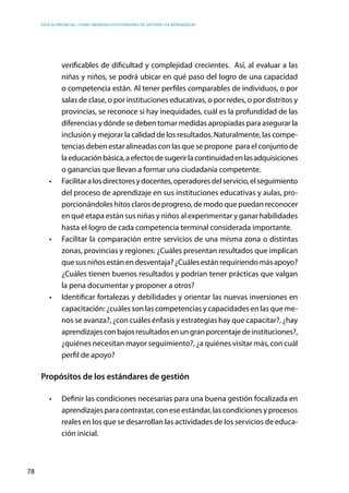 Educación inicial: ¿Cómo abordar los estándares de gestión y de aprendizaje?
78
verificables de dificultad y complejidad crecientes. Así, al evaluar a las
niñas y niños, se podrá ubicar en qué paso del logro de una capacidad
o competencia están. Al tener perfiles comparables de individuos, o por
salas de clase, o por instituciones educativas, o por redes, o por distritos y
provincias, se reconoce si hay inequidades, cuál es la profundidad de las
diferencias y dónde se deben tomar medidas apropiadas para asegurar la
inclusión y mejorar la calidad de los resultados. Naturalmente, las compe-
tencias deben estar alineadas con las que se propone para el conjunto de
laeducaciónbásica,aefectosdesugerirlacontinuidadenlasadquisiciones
o ganancias que llevan a formar una ciudadanía competente.
•	 Facilitaralosdirectoresydocentes,operadoresdelservicio,elseguimiento
del proceso de aprendizaje en sus instituciones educativas y aulas, pro-
porcionándoleshitosclarosdeprogreso,demodoquepuedanreconocer
en qué etapa están sus niñas y niños al experimentar y ganar habilidades
hasta el logro de cada competencia terminal considerada importante.
•	 Facilitar la comparación entre servicios de una misma zona o distintas
zonas, provincias y regiones: ¿Cuáles presentan resultados que implican
quesusniñosestánendesventaja?¿Cuálesestánrequiriendomásapoyo?
¿Cuáles tienen buenos resultados y podrían tener prácticas que valgan
la pena documentar y proponer a otros?
•	 Identificar fortalezas y debilidades y orientar las nuevas inversiones en
capacitación: ¿cuáles son las competencias y capacidades en las que me-
nos se avanza?, ¿con cuáles énfasis y estrategias hay que capacitar?, ¿hay
aprendizajesconbajosresultadosenungranporcentajedeinstituciones?,
¿quiénes necesitan mayor seguimiento?, ¿a quiénes visitar más, con cuál
perfil de apoyo?
Propósitos de los estándares de gestión
•	 Definir las condiciones necesarias para una buena gestión focalizada en
aprendizajesparacontrastar,coneseestándar,lascondicionesyprocesos
reales en los que se desarrollan las actividades de los servicios de educa-
ción inicial.
 