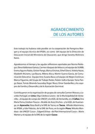 7
Este trabajo no hubiera sido posible sin la cooperación de Peregrina Mor-
gan y el equipo técnico del IPEBA, así como del equipo de la Dirección de
Educación Inicial del Ministerio de Educación, que dirige Vanetty Molinero
Nano.
Agradecemos el tiempo y las agudas reflexiones aportadas por Norma Reáte-
gui, ElenaValdiviezo Gaínza, CarmenVásquez deVelasco y el equipo de SUMBI;
Emma Aguirre Rubio, Gróver Pango, Blanca Encinas, Ethel Ghersi,Violeta Nazar,
Elizabeth Munares, Lya Bouna, Milena Alva y Martín Guerra-García, de Comu-
nicación Educativa –Equipo Uno; Susana Baca y el equipo de Negro Continuo;
Blanca Figueroa, del Grupo de Trabajo Redes; Rubén Sullca Quispe, Tania Pan-
go Nazar, Tomás Miranda Saucedoy Roger Muro; Omar Gandarillas y los equi-
pos de Familia y Desarrollo y de la Asociación Germinal.
Contribuyeron en la organización de grupos de consulta Carmen Morcos y Lo-
urdes Portugal, en Lima; Olga Córdova Lovera –de la Municipalidad de Venta-
nilla–, el equipo de campo de UNICEF y la UGEL deVentanilla, en el Callao; Ana
María Poma, Esteban Paucca –Alcalde de Acos Vinchos– y la UGEL de Huaman-
ga, en Ayacucho; Rosa Basili y la DRE de Tacna, en Tacna;  Alfredo Altamirano,
de IPEBA, y Eda Palacios, de la DRE de Piura, en la región Piura; Miluska Men-
doza –de UNICEF Cusco–, Edgard Ochoa –de Plan Internacional Cusco–, Mario
Warton y el equipo de la DRE de la región Cusco.
Agradecimiento
de los autores
 