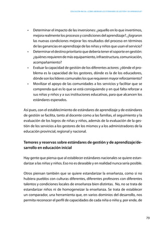 Educación inicial: ¿Cómo abordar los estándares de gestión y de aprendizaje?
79
•	 Determinar el impacto de las inversiones: ¿aquello en lo que invertimos,
mejora realmente los procesos y condiciones del aprendizaje?, ¿lograron
las nuevas condiciones mejorar los resultados del proceso en términos
de las ganancias en aprendizaje de las niñas y niños que usan el servicio?
•	 Determinar el destino prioritario que debería tener el soporte en gestión:
¿quiénesrequierendemásequipamiento,infraestructura,comunicación,
acompañamiento?
•	 Evaluar la capacidad de gestión de los diferentes actores: ¿dónde el pro-
blema es la capacidad de los gestores, dónde es la de los educadores,
dónde son los líderes comunales los que requieren mayor reforzamiento?
•	 Movilizar el apoyo de las comunidades a los servicios y facilitar que se
comprenda qué es lo que se está consiguiendo y en qué falta reforzar a
sus niñas y niños y a sus instituciones educativas, para que alcancen los
estándares esperados.
Así pues, con el establecimiento de estándares de aprendizaje y de estándares
de gestión se facilita, tanto al docente como a las familias, el seguimiento y la
evaluación de los logros de niñas y niños, además de la evaluación de la ges-
tión de los servicios a los gestores de los mismos y a los administradores de la
educación provincial, regional y nacional.
Temores y reservas sobre estándares de gestión y de aprendizaje/de-
sarrollo en educación inicial
Hay gente que piensa que al establecer estándares nacionales se quiere estan-
darizar a las niñas y niños. Eso no es deseable y en realidad nunca sería posible.
Otros piensan también que se quiere estandarizar la enseñanza, como si no
hubiera pueblos con culturas diferentes, diferentes profesores con diferentes
talentos y condiciones locales de enseñanza bien distintas.  No, no se trata de
estandarizar niños ni de homogeneizar la enseñanza. Se trata de establecer
un comparador, una herramienta que, en varios dominios del desarrollo, nos
permita reconocer el perfil de capacidades de cada niña o niño y, por ende, de
 