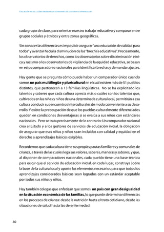 Educación inicial: ¿Cómo abordar los estándares de gestión y de aprendizaje?
80
cada grupo de clase, para orientar nuestro trabajo educativo y comparar entre
grupos sociales y étnicos y entre zonas geográficas.
Sinconocerlasdiferenciasesimposibleasegurar“unaeducacióndecalidadpara
todos”y avanzar hacia la disminución de las“brechas educativas”. Precisamente,
losobservatoriosdederechos,comolosobservatoriossobrediscriminaciónétni-
ca y racismo o los observatorios de vigilancia de la equidad educativa, se basan
en estos comparadores nacionales para identificar brechas y demandar ajustes.
Hay gente que se pregunta cómo puede haber un comparador único cuando
somosunpaísmultilingüeypluriculturalenelcualexistenmásde51pueblos
distintos, que pertenecen a 13 familias lingüísticas. No se ha explicitado los
talentos y saberes que cada cultura aprecia más o cuáles son los talentos que,
cultivadosenlasniñasyniñosdeunadeterminadaculturalocal,permitiránaesa
culturaconducirsusencuentrosinterculturalesdemodoconvenienteasudesa-
rrollo.Y existe la preocupación de que los pueblos culturalmente diferenciados
queden en condiciones desventajosas si se evalúa a sus niños con estándares
nacionales.   Perosetrataprecisamentedelocontrario:Uncomparadornacional
crea al Estado y a los gestores de servicios de educación inicial, la obligación
de asegurar que esas niñas y niños sean incluidos con calidad y equidad en el
derecho a aprendizajes básicos exigibles.
Recordemosquecadaculturatienesuspropiaspautasfamiliaresycomunalesde
crianza, a través de las cuales lega sus valores, saberes, maneras y sabores, y que,
al disponer de comparadores nacionales, cada pueblo tiene una base técnica
para exigir que el servicio de educación inicial, en cada lugar, construya sobre
la base de la cultura local y aporte los elementos necesarios para que todos los
aprendizajes considerados básicos sean logrados con un estándar aceptable
por todos sus niños y niñas.
Hay también colegas que enfatizan que somos un país con gran desigualdad
enlasituacióneconómicadelasfamilias,loquepuededeterminardiferencias
en los procesos de crianza: desde la nutrición hasta el trato cotidiano, desde las
situaciones de salud hasta las de enfermedad.
 