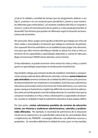 Educación inicial: ¿Cómo abordar los estándares de gestión y de aprendizaje?
81
¿Cuál es la calidad y cantidad de tiempo que los progenitores dedican a sus
hijos?, ¿cuentan o no con asistencia para atenderlos?, ¿tienen y usan materia-
les diferentes para estimularlos?, ¿el contexto cotidiano del niño es crispado o
sereno?, ¿cuál es el nivel educativo de los padres y si éste ayuda para facilitar el
desarrollo? Son factores que pueden ser diferentes según la situación socioeco-
nómica de las familias.
No sería justo, dicen, juzgar como iguales al docente que trabaja con niños de
clase media o acomodada y al docente que trabaja en contextos de pobreza.
¡Por supuesto! Pero los estándares no se establecen para juzgar a los docentes,
sino para que ellos mismos identifiquen dónde se ubican las niñas y niños en
términos de las capacidades y aprendizajes adquiridos y cuánto les falta para
llegar al nivel al que TODOS tienen derecho, como mínimo.
Si hay estándares, se puede reconocer cómo entran las niñas y niños, y cuánto
ganan en aprendizajes al participar en la Educación Inicial formal.
Hay también colegas que rechazan la idea de establecer estándares y compara-
ciones,porqueademásdelasdiferenciasculturalesoétnicas,somostodavíaun
país centralista: tenemos enclaves de ruralidad de difícil acceso y los procesos
de descentralización son incipientes e incompletos. Esto hace que subsistemas
educativos provinciales enteros funcionen de modo deficitario y con carencias
graves, porque en la provincia o región hay déficit de recursos técnicos adecua-
dos, tanto al nivel de gestión como de trabajo docente. Es muy fácil creer que se
comparan resultados en niñas y niños o desempeños y capacidades de docen-
tes, cuando en realidad es todo el subsistema educativo el que padece déficit.
Por otra parte, existen subsistemas paralelos de servicios de educación
inicial, con historias y tradiciones administrativas, salariales y profesio-
nales diferentes. Por ejemplo, la necesidad de pertinencia de la educación
inicial con la experiencia y la especificidad cultural de las comunidades llevó
a implementar los PRONOEI –estrategias diferentes con diferentes recursos y
propósitos. Se considera deficitaria la calidad de estos, pero no hay estudios
 