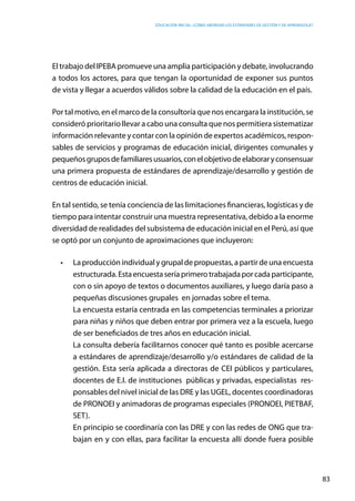 Educación inicial: ¿Cómo abordar los estándares de gestión y de aprendizaje?
83
El trabajo del IPEBA promueve una amplia participación y debate, involucrando
a todos los actores, para que tengan la oportunidad de exponer sus puntos
de vista y llegar a acuerdos válidos sobre la calidad de la educación en el país.
Por tal motivo, en el marco de la consultoría que nos encargara la institución, se
consideró prioritario llevar a cabo una consulta que nos permitiera sistematizar
información relevante y contar con la opinión de expertos académicos, respon-
sables de servicios y programas de educación inicial, dirigentes comunales y
pequeñosgruposdefamiliaresusuarios,conelobjetivodeelaboraryconsensuar
una primera propuesta de estándares de aprendizaje/desarrollo y gestión de
centros de educación inicial.
En tal sentido, se tenía conciencia de las limitaciones financieras, logísticas y de
tiempo para intentar construir una muestra representativa, debido a la enorme
diversidad de realidades del subsistema de educación inicial en el Perú, así que
se optó por un conjunto de aproximaciones que incluyeron:
•	 La producción individual y grupal de propuestas, a partir de una encuesta
estructurada.Estaencuestaseríaprimerotrabajadaporcadaparticipante,
con o sin apoyo de textos o documentos auxiliares, y luego daría paso a
pequeñas discusiones grupales  en jornadas sobre el tema.
	 La encuesta estaría centrada en las competencias terminales a priorizar
para niñas y niños que deben entrar por primera vez a la escuela, luego
de ser beneficiados de tres años en educación inicial.
	 La consulta debería facilitarnos conocer qué tanto es posible acercarse
a estándares de aprendizaje/desarrollo y/o estándares de calidad de la
gestión. Esta sería aplicada a directoras de CEI públicos y particulares,
docentes de E.I. de instituciones públicas y privadas, especialistas res-
ponsables del nivel inicial de las DRE y las UGEL, docentes coordinadoras
de PRONOEI y animadoras de programas especiales (PRONOEI, PIETBAF,
SET).
	 En principio se coordinaría con las DRE y con las redes de ONG que tra-
bajan en y con ellas, para facilitar la encuesta allí donde fuera posible
 
