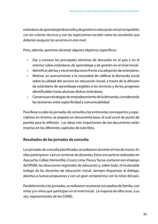 Educación inicial: ¿Cómo abordar los estándares de gestión y de aprendizaje?
85
estándaresdeaprendizaje/desarrolloydegestióneneducacióninicialcompatibles
con los criterios técnicos y con las expectativas sociales sobre los resultados que
deberían asegurar los servicios en este nivel.
Pero, además, quisimos alcanzar algunos objetivos específicos:
•	 Dar a conocer los principales términos de discusión en el país y en el
exterior sobre estándares de aprendizaje y de gestión en el nivel inicial.
•	 Identificar alertas y recomendaciones frente a la adopción de estándares.
•	 Motivar un acercamiento a la necesidad de calificar la demanda social
sobre la calidad del servicio en educación inicial, a través de la difusión
de estándares de aprendizaje exigibles a los servicios y de los progresos
identificables hasta alcanzar dichos estándares.
•	 Consensuarestrategiasdeempoderamientodelademanda,considerando
las tensiones entre especificidad y comunicabilidad.
Para llevar a cabo las jornadas de consulta y las entrevistas con expertos y espe-
cialistas en el tema, se preparó un documento base, el cual sirvió de punto de
partida para la reflexión. Las ideas más importantes de ese documento están
insertas en los diferentes capítulos de este libro.
Resultados de las jornadas de consulta
Las jornadas de consulta planificadas se realizaron durante el mes de marzo. En
ellas participaron casi un centenar de docentes. Estos encuentros realizados en
Ayacucho, Callao (Ventanilla), Cusco, Lima, Piura yTacna, contaron con el apoyo
del IPEBA, las direcciones regionales de educación y, sobre todo, el invalorable
trabajo de las docentes de educación inicial, siempre dispuestas al diálogo,
abiertas a nuevas propuestas y con un gran compromiso con la niñez del país.
Paralelamente a las jornadas, se realizaron reuniones con padres de familia, con
niñas y/o niños que participan en el nivel inicial.  La mayoría de ellos eran, a su
vez, representantes de los CONEI.
 