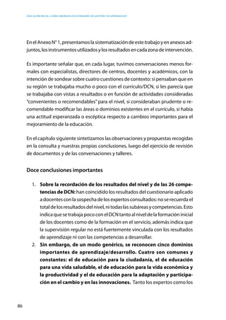 Educación inicial: ¿Cómo abordar los estándares de gestión y de aprendizaje?
86
En el Anexo N° 1, presentamos la sistematización de este trabajo y en anexos ad-
juntos,losinstrumentosutilizadosylosresultadosencadazonadeintervención.
Es importante señalar que, en cada lugar, tuvimos conversaciones menos for-
males con especialistas, directores de centros, docentes y académicos, con la
intención de sondear sobre cuatro cuestiones de contexto: si pensaban que en
su región se trabajaba mucho o poco con el currículo/DCN, si les parecía que
se trabajaba con vistas a resultados o en función de actividades consideradas
“convenientes o recomendables” para el nivel, si consideraban prudente o re-
comendable modificar las áreas o dominios existentes en el currículo, si había
una actitud esperanzada o escéptica respecto a cambios importantes para el
mejoramiento de la educación.
En el capítulo siguiente sintetizamos las observaciones y propuestas recogidas
en la consulta y nuestras propias conclusiones, luego del ejercicio de revisión
de documentos y de las conversaciones y talleres.
Doce conclusiones importantes
1.	 Sobre la recordación de los resultados del nivel y de las 26 compe-
tencias de DCN: han coincidido los resultados del cuestionario aplicado
a docentes con la sospecha de los expertos consultados: no se recuerda el
totaldelosresultadosdelnivel,nitodaslassubáreasycompetencias.Esto
indica que se trabaja poco con el DCN tanto al nivel de la formación inicial
de los docentes como de la formación en el servicio, además indica que
la supervisión regular no está fuertemente vinculada con los resultados
de aprendizaje ni con las competencias a desarrollar.
2.	 Sin embargo, de un modo genérico, se reconocen cinco dominios
importantes de aprendizaje/desarrollo. Cuatro son comunes y
constantes: el de educación para la ciudadanía, el de educación
para una vida saludable, el de educación para la vida económica y
la productividad y el de educación para la adaptación y participa-
ción en el cambio y en las innovaciones. Tanto los expertos como los
 