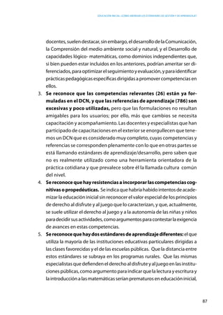 Educación inicial: ¿Cómo abordar los estándares de gestión y de aprendizaje?
87
docentes,suelendestacar,sinembargo,eldesarrollodelaComunicación,
la Comprensión del medio ambiente social y natural, y el Desarrollo de
capacidades lógico- matemáticas, como dominios independientes que,
si bien pueden estar incluidos en los anteriores, podrían ameritar ser di-
ferenciados,paraoptimizarelseguimientoyevaluación,yparaidentificar
prácticas pedagógicas específicas dirigidas a promover competencias en
ellos.
3.	 Se reconoce que las competencias relevantes (26) están ya for-
muladas en el DCN, y que las referencias de aprendizaje (786) son
excesivas y poco utilizadas, pero que las formulaciones no resultan
amigables para los usuarios; por ello, más que cambios se necesita
capacitación y acompañamiento. Las docentes y especialistas que han
participado de capacitaciones en el exterior se enorgullecen que tene-
mos un DCN que es considerado muy completo, cuyas competencias y
referencias se corresponden plenamente con lo que en otras partes se
está llamando estándares de aprendizaje/desarrollo, pero saben que
no es realmente utilizado como una herramienta orientadora de la
práctica cotidiana y que prevalece sobre él la llamada cultura común
del nivel.
4.	 Se reconoce que hay resistencias a incorporar las competencias cog-
nitivasopropedéuticas. Seindicaquehabríahabidointentosdeacade-
mizar la educación inicial sin reconocer el valor especial de los principios
de derecho al disfrute y al juego que lo caracterizan, y que, actualmente,
se suele utilizar el derecho al juego y a la autonomía de las niñas y niños
paradecidirsusactividades,comoargumentosparacontestarlaexigencia
de avances en estas competencias.
5.	 Sereconocequehaydosestándaresdeaprendizajediferentes:elque
utiliza la mayoría de las instituciones educativas particulares dirigidas a
las clases favorecidas y el de las escuelas públicas. Que la distancia entre
estos estándares se subraya en los programas rurales. Que las mismas
especialistas que defienden el derecho al disfrute y al juego en las institu-
ciones públicas, como argumento para indicar que la lectura y escritura y
la introducción a las matemáticas serían prematuros en educación inicial,
 
