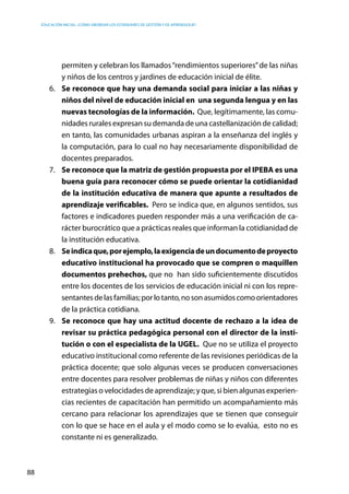 Educación inicial: ¿Cómo abordar los estándares de gestión y de aprendizaje?
88
permiten y celebran los llamados“rendimientos superiores”de las niñas
y niños de los centros y jardines de educación inicial de élite.
6.	 Se reconoce que hay una demanda social para iniciar a las niñas y
niños del nivel de educación inicial en una segunda lengua y en las
nuevas tecnologías de la información. Que, legítimamente, las comu-
nidades rurales expresan su demanda de una castellanización de calidad;
en tanto, las comunidades urbanas aspiran a la enseñanza del inglés y
la computación, para lo cual no hay necesariamente disponibilidad de
docentes preparados.
7.	 Se reconoce que la matriz de gestión propuesta por el IPEBA es una
buena guía para reconocer cómo se puede orientar la cotidianidad
de la institución educativa de manera que apunte a resultados de
aprendizaje verificables. Pero se indica que, en algunos sentidos, sus
factores e indicadores pueden responder más a una verificación de ca-
rácter burocrático que a prácticas reales que informan la cotidianidad de
la institución educativa.
8.	 Seindicaque,porejemplo,laexigenciadeundocumentodeproyecto
educativo institucional ha provocado que se compren o maquillen
documentos prehechos, que no han sido suficientemente discutidos
entre los docentes de los servicios de educación inicial ni con los repre-
sentantesdelasfamilias;porlotanto,nosonasumidoscomoorientadores
de la práctica cotidiana.
9.	 Se reconoce que hay una actitud docente de rechazo a la idea de
revisar su práctica pedagógica personal con el director de la insti-
tución o con el especialista de la UGEL. Que no se utiliza el proyecto
educativo institucional como referente de las revisiones periódicas de la
práctica docente; que solo algunas veces se producen conversaciones
entre docentes para resolver problemas de niñas y niños con diferentes
estrategias o velocidades de aprendizaje; y que, si bien algunas experien-
cias recientes de capacitación han permitido un acompañamiento más
cercano para relacionar los aprendizajes que se tienen que conseguir
con lo que se hace en el aula y el modo como se lo evalúa, esto no es
constante ni es generalizado.
 