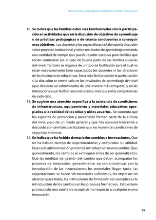 Educación inicial: ¿Cómo abordar los estándares de gestión y de aprendizaje?
89
10.	Se indica que las familias están más familiarizadas con la participa-
ción en actividades que en la discusión de objetivos de aprendizaje
o de prácticas pedagógicas o de crianza conducentes a conseguir
esos objetivos.  Las docentes y los especialistas señalan que la discusión
sobre proyecto institucional y sobre resultados de aprendizaje demanda
una cantidad de tiempo que puede resultar excesiva para familias que
recién comienzan (es el caso de buena parte de las familias usuarias
del nivel). También se requiere de un tipo de facilitación para el cual no
están necesariamente bien capacitados los docentes ni los directores
de las instituciones educativas. Sería más fácil propiciar la participación
si la discusión se centra solo en los resultados de aprendizaje del nivel
(que debieran ser reformulados de una manera más amigable) y en las
interacciones que facilitan esos resultados, más que en las competencias
de cada ciclo.
11.	Se sugiere una atención específica a la existencia de condiciones
de infraestructura, equipamiento y materiales educativos apro-
piados a la realidad de las niñas y niños usuarios. Se comenta que
los aspectos de protección y prevención forman parte de la cultura
del nivel, pero de un modo general y que hay excesiva tolerancia o
descuido con servicios particulares que no reúnen las condiciones de
seguridad mínimas.
12.	Se indica que ha habido demasiados cambios e innovaciones. Que
no ha habido tiempo de experimentarlas y comprobar su utilidad.
Que cada administración pretende introducir un nuevo cambio. Que,
generalmente, los cambios se extinguen antes de ser generalizados.
Que las medidas de gestión del cambio que deben acompañar los
procesos de innovación, generalmente, no son sincrónicas con la
introducción de las innovaciones: los materiales llegan tarde, las
capacitaciones se hacen sin materiales suficientes, los impresos no
alcanzan para todos, las instituciones de formación son escépticas a la
introducción de los cambios en los procesos formativos. Esto estaría
provocando una suerte de escepticismo respecto a cualquier nueva
innovación.
 