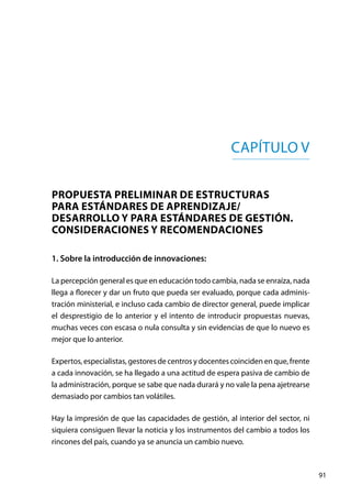 91
Capítulo V
PROPUESTA PRELIMINAR DE ESTRUCTURAS
PARA ESTÁNDARES DE APRENDIZAJE/
DESARROLLO Y PARA ESTÁNDARES DE GESTIÓN.
Consideraciones y recomendaciones
1. Sobre la introducción de innovaciones:
La percepción general es que en educación todo cambia, nada se enraíza, nada
llega a florecer y dar un fruto que pueda ser evaluado, porque cada adminis-
tración ministerial, e incluso cada cambio de director general, puede implicar
el desprestigio de lo anterior y el intento de introducir propuestas nuevas,
muchas veces con escasa o nula consulta y sin evidencias de que lo nuevo es
mejor que lo anterior.
Expertos, especialistas, gestores de centros y docentes coinciden en que, frente
a cada innovación, se ha llegado a una actitud de espera pasiva de cambio de
la administración, porque se sabe que nada durará y no vale la pena ajetrearse
demasiado por cambios tan volátiles.
Hay la impresión de que las capacidades de gestión, al interior del sector, ni
siquiera consiguen llevar la noticia y los instrumentos del cambio a todos los
rincones del país, cuando ya se anuncia un cambio nuevo.
 
