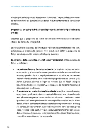 Educación inicial: ¿Cómo abordar los estándares de gestión y de aprendizaje?
98
No se explicita la capacidad de seguir instrucciones; tampoco el reconocimien-
to de un mínimo de palabras en un texto, ni suficientemente la apreciación
artística.
Sugerencia de compatibilizar con la propuesta en curso para el Reino
Unido:
Creemos que la propuesta de Tickel para el Reino Unido reúne condiciones
ideales de claridad y simplicidad.
Es destacable la existencia de similitudes y diferencias entre la lista de 15 com-
petencias para el segundo ciclo del nivel inicial en el DCN y la propuesta de
Tickel para la educación inicial en Inglaterra.  Veamos:
En términos del desarrollo personal, social y emocional, en la propuesta de
Tickel se enfatizan:
•	 La autoconfianza y la autoconciencia: se sugiere como elementos
observables que los estudiantes emprenden confiadamente actividades
nuevas y pueden decir por qué prefieren unas actividades sobre otras.
Hablan confiadamente en el seno de un grupo que les es familiar y ex-
ponen sus ideas, además escogen los recursos que les hacen falta para
las actividades que les interesan, y son capaces de indicar si necesitan o
no apoyo para ir adelante.
•	 Elmanejodelossentimientosylaconducta:sesugierecomoelementos
observables que los estudiantes pueden hablar acerca de cómo ellos mis-
mos y los otros expresan sus sentimientos; asimismo, pueden reconocer
que no todos los comportamientos son aceptables. Pueden hablar acerca
de sus propios comportamientos y sobre los comportamientos ajenos y
sus consecuencias; también, pueden trabajar como parte de un grupo de
clase, reconociendo que hay reglas a seguir, comprendiéndolas y acatán-
dolas. Ellos pueden adaptar su comportamiento a diferentes situaciones
y modificar sus rutinas en consecuencia.
 