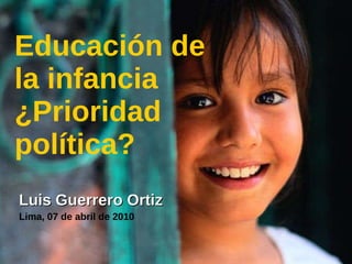 Educación de la infancia ¿Prioridad política? Luis Guerrero Ortiz Lima, 07 de abril de 2010 