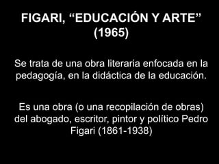 FIGARI, “EDUCACIÓN Y ARTE”
(1965)
Se trata de una obra literaria enfocada en la
pedagogía, en la didáctica de la educación.
Es una obra (o una recopilación de obras)
del abogado, escritor, pintor y político Pedro
Figari (1861-1938)
 