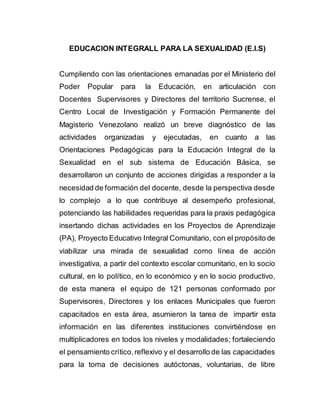 EDUCACION INTEGRALL PARA LA SEXUALIDAD (E.I.S)
Cumpliendo con las orientaciones emanadas por el Ministerio del
Poder Popular para la Educación, en articulación con
Docentes Supervisores y Directores del territorio Sucrense, el
Centro Local de Investigación y Formación Permanente del
Magisterio Venezolano realizó un breve diagnóstico de las
actividades organizadas y ejecutadas, en cuanto a las
Orientaciones Pedagógicas para la Educación Integral de la
Sexualidad en el sub sistema de Educación Básica, se
desarrollaron un conjunto de acciones dirigidas a responder a la
necesidad de formación del docente, desde la perspectiva desde
lo complejo a lo que contribuye al desempeño profesional,
potenciando las habilidades requeridas para la praxis pedagógica
insertando dichas actividades en los Proyectos de Aprendizaje
(PA), Proyecto Educativo Integral Comunitario, con el propósito de
viabilizar una mirada de sexualidad como línea de acción
investigativa, a partir del contexto escolar comunitario, en lo socio
cultural, en lo político, en lo económico y en lo socio productivo,
de esta manera el equipo de 121 personas conformado por
Supervisores, Directores y los enlaces Municipales que fueron
capacitados en esta área, asumieron la tarea de impartir esta
información en las diferentes instituciones convirtiéndose en
multiplicadores en todos los niveles y modalidades; fortaleciendo
el pensamiento crítico,reflexivo y el desarrollo de las capacidades
para la toma de decisiones autóctonas, voluntarias, de libre
 