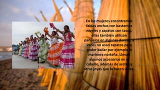 En las mujeres encontramos
faldas anchas con bastantes
niveles y zapatos con tacos,
ellas también utilizan
pañuelos en algunas danzas, a
veces no usan zapatos para
poder bailar por ejemplo la
marinera norteña. Llevan
algunos accesorios en el
cabello, además de aretes y
otras joyas que la hacen única.
 