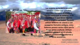 Las mujeres en la sierra peruana
también suelen usar ponchos
coloridos, trenzarse el cabello y
alguna manta que se amarran en la
espalda en la que llevan algunas
cosas o cargan a sus bebes. También
utilizan faldones de colores o con
accesorios llamados polleras, estos
faldones poseen varias capas que lo
hacen único y cultural. Utilizan
zapatos o yanquis en el calzado.
Algunos sombreros con adornos y
otros accesorios.
 