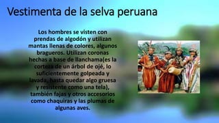 Vestimenta de la selva peruana
Los hombres se visten con
prendas de algodón y utilizan
mantas llenas de colores, algunos
bragueros. Utilizan coronas
hechas a base de llanchama(es la
corteza de un árbol de ojé, lo
suficientemente golpeada y
lavada, hasta quedar algo gruesa
y resistente como una tela),
también fajas y otros accesorios
como chaquiras y las plumas de
algunas aves.
 