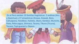 En el Perú existen 19 familias lingüísticas: 2 andinas (Aru
y Quechua) y 17 amazónicas (Arawa, Arawak, Bora,
Cahuapana, Harakbut, Huitoto, Jíbaro, Kandozi, Muniche,
Pano, Peba-yagua, Shimaco, Tacana, Tikuna (Ticuna),
Tucano, Tupí-guaraní y Záparo.
 