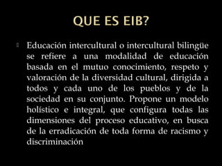  Educación intercultural o intercultural bilingüe
se refiere a una modalidad de educación
basada en el mutuo conocimiento, respeto y
valoración de la diversidad cultural, dirigida a
todos y cada uno de los pueblos y de la
sociedad en su conjunto. Propone un modelo
holístico e integral, que configura todas las
dimensiones del proceso educativo, en busca
de la erradicación de toda forma de racismo y
discriminación
 
