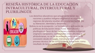 RESEÑA HISTÓRICA DE LA EDUCACIÓN
INTRACULTURAL, INTERCULTURAL Y
PLURILINGÜE
Los derechos educativos que actualmente tienen las
naciones y pueblos indígena originarios en muchas
regiones del planeta resultan de constantes luchas por
su liberación, identidad y desarrollo.
Bolivia no es la excepción. La formulación y aplicación de
políticas de Educación intracultural, intercultural y
plurilingüe en favor de las naciones y pueblos indígenas
originario campesino, comunidades interculturales y
afrobolivianas, no se ha de entender como un acto de
concesión desde el Estado, menos como un mero
proceso técnico; ha de comprenderse, sobre todo, como
resultado de largas luchas sociales.
 