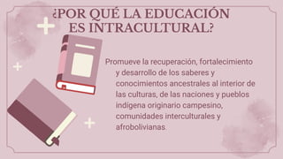 ¿POR QUÉ LA EDUCACIÓN
ES INTRACULTURAL?
Promueve la recuperación, fortalecimiento
y desarrollo de los saberes y
conocimientos ancestrales al interior de
las culturas, de las naciones y pueblos
indígena originario campesino,
comunidades interculturales y
afrobolivianas.
 