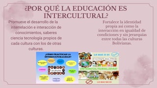 ¿POR QUÉ LA EDUCACIÓN ES
INTERCULTURAL?
Promueve el desarrollo de la
interrelación e interacción de
conocimientos, saberes
ciencia tecnología propios de
cada cultura con los de otras
culturas.
Fortalece la identidad
propia así como la
interacción en igualdad de
condiciones y sin jerarquías
entre todas las culturas
Bolivianas.
 