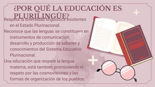 ¿POR QUÉ LA EDUCACIÓN ES
PLURILINGÜE?
Respeta la diversidad lingüística existentes
en el Estado Plurinacional.
Reconoce que las lenguas se constituyen en
instrumentos de comunicación,
desarrollo y producción de saberes y
conocimientos del Sistema Educativo
Plurinacional.
Una educación que respete la lengua
materna, está también promoviendo el
respeto por las cosmovisiones y las
formas de organización de los pueblos.
 