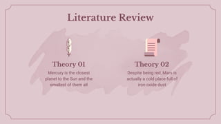 Literature Review
Mercury is the closest
planet to the Sun and the
smallest of them all
Despite being red, Mars is
actually a cold place full of
iron oxide dust
Theory 01 Theory 02
 