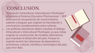CONCLUSIÓN.
● “Educación Intracultural, Intercultural y Plurilingüe”
articulada al Sistema Educativo Plurinacional – SEP
promueve la recuperación de conocimientos,
saberes y lenguas que originen la interrelación y
convivencia complementaria entre culturas.
● Las políticas educativas deben impulsar el diálogo
Intracultural e Intercultural Plurilingüe, ya que, éstas
originan la construcción de modelos alternativos
que impulsan el desarrollo del país; Porque es
urgente revertir las relaciones de dependencia
económica, cultural, cientíﬁca y tecnológica del país,
para Vivir Bien.
 