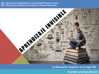 La Educación Superior en el sigo XXI -
Escuela de Postgrado de la universidad Privada de Tacna
Maestría en Docencia Universitaria y Gestión Educativa
Scarlett Lanchipa Alarcón
 
