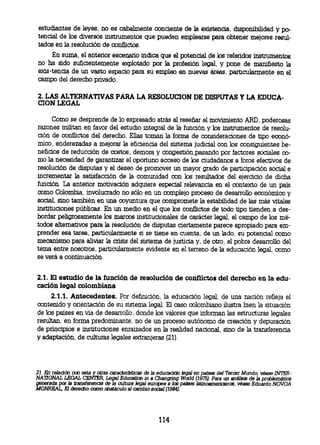 estudiantes de leyes, no es cabalmente conciente de la existencia, disponibilidad y
po- tencial de los diversos instrumentos que pueden emplearse para obtener mejores resul-
 tados en la resolución de conflictos.
     En suma el anterior escenario indica que el potencial de los referidos instrumentos
 no ha sido suficientemente explotado por la profesión legal, y pone de manifiesto la
existencia de un vasto espacio para su empleo en nuevas áreas, particularmente en el
 campo del derecho privado.


 2. LAS ALTERNATIVAS PARA LA RESOLUCION DE DISPUTAS Y LA
 EDUCA-CION LEGAL

       Como se desprende de lo expresado atrás al reseñar el movimiento ARD, poderosas
 razones militan en favor del estudio integral de la función y los instrumentos de resolu-
 ción de conflictos del derecho. Ellas toman la forma de consideraciones de tipo econó-
 mico, enderezadas a mejorar la eficiencia del sistema judicial con los consiguientes be-
 neficios de reducción de costos, demora y congestión,pasando por factores sociales co-
 mo la necesidad de garantizar el oportuno acceso de los ciudadanos a foros efectivos de
 resolución de disputas y el deseo de promover un mayor grado de participación social e
 incrementar la satisfacción de la comunidad con los resultados del ejercicio de dicha
 función. La anterior motivación adquiere especial relevancia en el contexto de un país
 como Colombia, involucrado no sólo en un complejo proceso de desarrollo económico y
 social, sino también en una coyuntura que compromete la estabilidad de las más vitales
 instituciones públicas. En un medio en el que los conflictos de todo tipo tienden a des-
 bordar peligrosamente los marcos institucionales de carácter legal, el campo de los mé-
 todos alternativos para la resolución de disputas ciertamente parece apropiado para em-
 prender esa tarea, particularmente si se tiene en cuenta, de un lado, su potencial como
 mecanismo para aliviar la crisis del sistema de justicia y, de otro, el pobre desarrollo del
 tema entre nosotros, particularmente evidente en el terreno de la educación legal, como
 se verá a continuación.


 2.1. El estudio de la función de resolución de conflictos del derecho en la edu-
 cación legal colombiana
      2.1.1. Antecedentes. Por definición, la educación legal, de una nación refleja el
 contenido y orientación de su sistema legal. El caso colombiano ilustra bien la situación
 de los países en vía de desarrollo, donde los valores que informan las estructuras legales
 resultan, en forma predominante, no de un proceso autónomo de creación y depuración
 de principios e instituciones enraizados en la realidad nacional, sino de la transferencia
 y adaptación, de culturas legales extranjeras (21).




 21. En relación con esta y otras características de la educación legal en paises del Tercer Mundo, véase
INTER- NATIONAL LEGAL CENTER, Legal Education in a Changring World (1975). Para un análisis de la problemática
 generada por la transferencia de la cultura legal eurpea a los países latinoamericanos, véase Eduardo NOVOA
 MONREAL, El derecho como obstáculo al cambio social (1984).




                                                     114
 