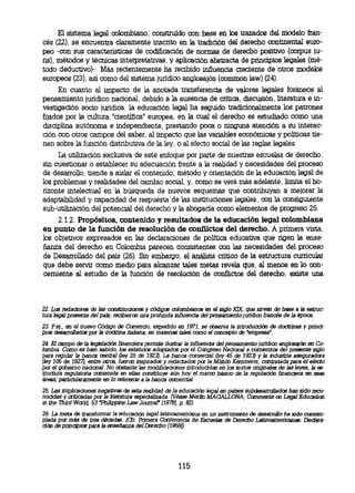El sistema legal colombiano, construido con base en los trazados del modelo fran-
 cés (22), se encuentra claramente inscrito en la tradición del derecho continental euro-
 peo -con sus características de codificación de normas de derecho positivo (corpus
iu- ris), métodos y técnicas interpretativas, y aplicación abstracta de principios legales (mé-
 todo deductivo)-. Más recientemente ha recibido influencia creciente de otros modelos
 europeos (23), así como del sistema jurídico anglosajón (common law) (24).
     En cuanto al impacto de la anotada transferencia de valores legales foráneos al
pensamiento jurídico nacional, debido a la ausencia de crítica, discusión, literatura e in-
vestigación socio jurídica, la educación legal ha seguido tradicionalmente los patrones
fijados por la cultura "científica" europea, en la cual el derecho es estudiado como una
disciplina autónoma e independiente, prestando poca o ninguna atención a su interac-
ción con otros campos del saber, al impacto que las variables económicas y politices tie-
nen sobre la función distributiva de la ley, o al efecto social de las reglas legales.
     La utilización exclusiva de este enfoque por parte de nuestras escuelas de derecho,
sin cuestionar o establecer su adecuación frente a la realidad y necesidades del proceso
de desarrollo, tiende a aislar el contenido, método y orientación de la educación legal de
los problemas y realidades del cambio social, y, como se verá más adelante, limita el ho-
rizonte intelectual en la búsqueda de nuevos esquemas que contribuyan a mejorar la
adaptabilidad y capacidad de respuesta de las instituciones legales, con la consiguiente
sub-utilización del potencial del derecho y la abogacía como elementos de progreso 25.
      2.1.2. Propósitos, contenido y resultados de la educación legal colombiana
 en punto de la función de resolución de conflictos del derecho. A primera vista,
 los objetivos expresados en las declaraciones de politica educativa que rigen la ense-
 ñanza del derecho en Colombia parecen consistentes con las necesidades del proceso
 de Desarrollado del país (26). Sin embargo, el análisis critico de la estructura curricular
 que debe servir corno medio para alcanzar tales metas revela que, al menos en lo con-
 cerniente al estudio de la función de resolución de conflictos del derecho, existe una



22. Los redactores de las constituciones y códigos colombianos en el siglo XIX que sirven de base a la estruc-
tura legal presente del país, recibieron una profunda influencia del pensamiento juridico francés de la época.
23. P.ej., en el nuevo Código de Comercio, expedido en 1971, se observa la introducción de doctrinas y princi-
pias desarrollados por la doctrina italiana, en materias tales como el concepto de empresa".
 24. El campo de la legislación financiera permite ilustrar la influencia del pensamiento juridico anglosajón en Co-
 lombia. Como es bien sabido, los estatutos adptados por el Congreso Nacional a comienzos del presente siglo
 para regular la banca central (ley 25 de 1923), La banca comercial (ley 45 de 1923) y la industria aseguradora
 (ley 105 de 1927), entre otros, fueron inspirados y redactados por la Misión Kemmerer, contratada para el efecto
 por el gobierno nacional. No obstante las modificaciones introducidas en los textos originales de las leyes, Ja
es-tructura regulatoria contenida en ellas constituye aún hoy el marco básico de la regulación financiera en esas
 áreas, particularamente en lo referente a la banca comercial.
25. Las implicaciones negativas de esta realidad de la educación legal en países subdesarrollados han sido reco-
nocidas y criticadas por la literatura especializada. (Véase Merlín MAGALLONA, Camments on Legal Education
in the Third World, 53 Philippine Law Journal (19781, p. 82).
26. La meta de transformar la educación legal latinoamericana en un instrumento de desarrollo ha sido contem-
plada por más de tres décadas. (Cfr. Primera Conferencia de Escuelas de Derecho Latinoamericanas. Declara-
ción de principios para la enseñanza del Derecho 11959/).




                                                        115
 
