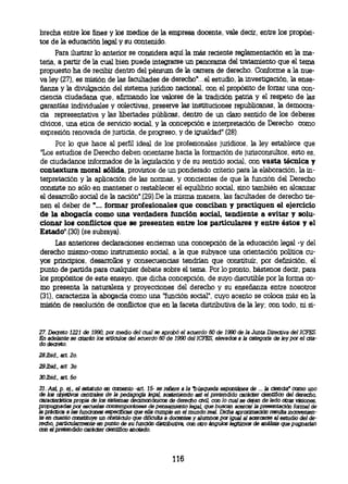brecha entre los fines y los medios de la empresa docente, vale decir, entre los propósi-
               tos de la educación legal y su contenido.
                     Para ilustrar lo anterior se considera aquí la más reciente reglamentación en la ma-
               teria, a partir de la cual bien puede integrarse un panorama del tratamiento que el tema
               propuesto ha de recibir dentro del pénsum de la carrera de derecho. Conforme a la nue-
               va ley (27), es misión de las facultades de derecho"...el estudio, la investigación, la ense-
               ñanza y la divulgación del sistema jurídico nacional, con el propósito de forzar una con-
               ciencia ciudadana que, afirmando los valores de la tradición patria y el respeto de las
               garantías individuales y colectivas, preserve las instituciones republicanas, la democra-
               cia representativa y las libertades públicas, dentro de un claro sentido de los deberes
               cívicos, una etica de servicio social, y la concepción e interpretación de Derecho como
               expresión renovada de justicia, de progreso, y de igualdad" (28).
                     Por lo que hace al perfil ideal de los profesionales jurídicos, la ley establece que
               "Los estudios de Derecho deben orientarse hacia la formación de jurisconsultos, esto es,
               de ciudadanos informados de la legislación y de su sentido social, con vasta técnica y
               contextura moral sólida, provistos de un ponderado criterio para la elaboración, la in-
               terpretación y la aplicación de las normas, y consientes de que la función del Derecho
               consiste no sólo en mantener o restablecer el equilibrio social, sino también en alcanzar
               el desarrollo social de la nación".(29).De la misma manera, las facultades de derecho tie-
               nen el deber de "... formar profesionales que conciban y practiquen el ejercicio
               de la abogacía como una verdadera función social, tendiente a evitar y solu-
               cionar los conflictos que se presenten entre los particulares y entre éstos y el
               Estado".(30) (se subraya).
                     Las anteriores declaraciones encierran una concepción de la educación legal -y del
               derecho mismo-como instrumento social, a la que subyace una orientación política cu-
               yos principios, desarrollos y consecuencias tendrían que constituir, por definición, el
               punto de partida para cualquier debate sobre el tema. Por lo pronto, bástenos decir, para
               los propósitos de este ensayo, que dicha concepción, de suyo discutible por la forma co-
               mo presenta la naturaleza y proyecciones del derecho y su enseñanza entre nosotros
               (31), caracteriza la abogacía como una "función social", cuyo acento se coloca más en la
               misión de resolución de conflictos que en la faceta distributiva de la ley; con todo, ni si-


               27. Decreto 1221 de 1990, por medio del cual se aprobó el acuerdo 60 de 1990 de la Junta Directiva del ICFES.
               En adelante se atarán los artículos del acuerdo 60 de 1990 del ICFES, elevados a la categoría de ley por el
cdoiectrat.-

               281bid., art. 2o.
               29.II»d., art 3o
30Ibid., art. 5o
               31. Así, p. ej., el estatuto en cemento -art. 15- se refiere ala 'búsqueda espontánea de ... la ciencia' como uno
               de los objetivos centrales de Ja pedagogía legal, sosteniendo así el pretendido carácter científico del derecho,
               característica prpia de los sistemas decimonónicos de derecho civil, con lo cual se dejan de lado otras visiones,
               prpugnadas por escuelas contemporáneas de pensamiento legal que buscan acercar la presentación formal de
               la práctica a las funciones especificas que ella cumple en el mundo real. Dicha aproximación resulta incovenien-
               te en cuanto constituye un obstáculo que dificulta a docentes y alumnos por igual al acercarse al estudio del de-
               recho, particularmente en punto de su función distributiva, con otro ángulos legítimos de análisis que pugnarían
               con el pretendido carácter científico anotado.



                                                                     116
 