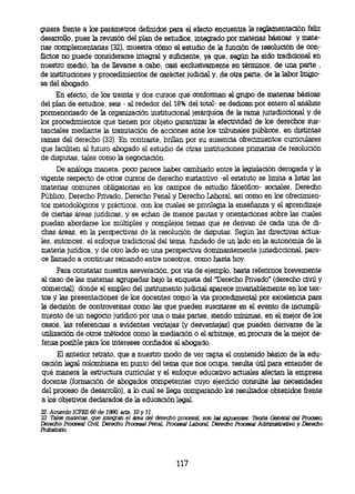 quiera frente a los parámetros definidos para el efecto encuentra la reglamentación feliz
desarrollo, pues la revisión del plan de estudios, integrado por materias básicas y mate-
rias complementarias (32), muestra cómo el estudio de la función de resolución de con-
flictos no puede considerarse integral y suficiente, ya que, según ha sido tradicional en
nuestro medio, ha de llevarse a cabo, casi exclusivamente en términos, de una parte ,
de instituciones y procedimientos de carácter judicial y, de otra parte, de la labor litigio-
sa del abogado.
     En efecto, de los treinta y dos cursos que conforman el grupo de materias básicas
del plan de estudios, seis - al rededor del 18% del total- se dedican por entero al análisis
pormenorisado de la organización institucional jerárquica de la rama jurisdiccional y de
los procedimientos que tienen por objeto garantizar la efectividad de los derechos sus-
tanciales mediante la tramitación de acciones ante los tribunales públicos, en distintas
ramas del derecho (33). En contraste, brillan por su ausencia ofrecimientos curriculares
que faciliten al futuro abogado el estudio de otras instituciones primarias de resolución
de disputas, tales como la negociación.
      De análoga manera, poco parece haber cambiado entre la legislación derogada y la
vigente respecto de otros cursos de derecho sustantivo -el estatuto se limita a listar las
materias comunes obligatorias en los campos de estudio filosófico- sociales, Derecho
Público, Derecho Privado, Derecho Penal y Derecho Laboral, así como en los ofrecimien-
tos metodológicos y prácticos, con los cuales se privilegia la enseñanza y el aprendizaje
de ciertas áreas jurídicas, y se echan de menos pautas y orientaciones sobre las cuales
puedan abordarse los múltiples y complejos temas que se derivan de cada una de di-
chas áreas, en la perspectivas de la resolución de disputas. Según las directivas actua-
les, entonces, el enfoque tradicional del tema, fundado de un lado en la autonomía de la
materia jurídica, y de otro lado en una perspectiva dominantemente jurisdiccional, pare-
ce llamado a continuar reinando entre nosotros, como hasta hoy.
      Para constatar nuestra aseveración, por vía de ejemplo, basta referirnos brevemente
al caso de las materias agrupadas bajo la etiqueta del 'Derecho Privado" (derecho civil y
comercial), donde el empleo del instrumento judicial aparece invariablemente en los tex-
tos y las presentaciones de los docentes como la vía procedimental por excelencia para
la decisión de controversias como las que pueden suscitarse en el evento de incumpli-
miento de un negocio jurídico por una o más partes, siendo mínimas, en el mejor de los
casos, las referencias a evidentes ventajas (y desventajas) que pueden derivarse de la
utilización de otros métodos como la mediación o el arbitraje, en procura de la mejor de-
fensa posible para los intereses confiados al abogado.
     El anterior retrato, que a nuestro modo de ver capta el contenido básico de la edu-
cación legal colombiana en punto del tema que nos ocupa, resulta útil para entender de
qué manera la estructura curricular y el enfoque educativo actuales afectan la empresa
docente (formación de abogados competentes cuyo ejercicio consulte las necesidades
del proceso de desarrollo), a lo cual se llega comparando los resultados obtenidos frente
a los objetivos declarados de la educación legal.
32.Acuerdo ICFES 60 de 1390, arts. 10 y 11.
33. Talas materias, que integran el área del derecho procesal, son las siguientes: Teoria General del Proceso,
Derecho Procesal Ovil Derecho Procesal Penal, Procesal Laboral Derecho Procesal Administrativo y Derecho
Probatorio.




                                                     117
 