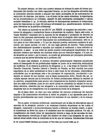 En primer término, es claro que nuestro sistema no alcanza la meta de formar pro-
fesionales del derecho con vasta capacidad técnica, ya que los abogados educados bajo
la orientación descrita tienden a adquirir una visión incompleta de los instrumentos de
resolución de disputas, que ignora, o en el mejor de los casos subestima, la importancia
de los procedimientos no judiciales, dejando de lado habilidades extralegales y valores
sociales deseables (v. gr., la solución efectiva de discrepancias mediante el compromiso
entre los disputantes en lugar del enfoque adversarial) que, paradójicamente, resultan de
gran relevancia en la práctica profesional.
     TaL efecto es ilustrado en los EE.UU. por RISKIN, al comparar las actitudes y reac-
ciones de abogados y mediadores frente a situaciónes de conflicto. Según este autor, el
"mapa filosófico" empleado por la mayoría de los abogados y profesores de derecho se
basa en dos premisas relacionadas con la forma como el abogado debe manejar las dis-
putas a él confiadas: 1) que los disputantes son invariablemente adversarios, esto es, si
uno gana el otro debe perder, y 2) que las disputas pueden resolverse mediante la apli-
cación, por sujeto neutral ( el juez ), de una regla general de derecho. Tales premisas
son diametralmente opuestas a aquellas que inspiran la mediación y otros métodos al-
ternativos, a saber: a) que todas las partes pueden eventualmente beneficiarse de una
solución creativa que atienda sus intereses antes que sus derechos legales, y b) que ca-
da situación es única y, por lo mismo, no puede ser gobernada por principios generales,
a menos que las partes afectadas así lo prefieran (34).
     Un paso más adelante, el enfoque educativo predominante despierta inquietudes
sobre el desempeño de los profesionales legales en punto de la resolución extrajudicial
de conflictos. Si se observa la práctica de abogados, p. ej., a las áreas de Derecho Civil,
Derecho Comercial, Derecho Laboral o Derecho de Familia es fácil concluir que parte
importante de su labor profesional se lleva a cabo fuera de los tribunales, desarrollando
actividades que se aproximan más a los conceptos de negociación, conciliación o me-
diación en interés de sus clientes, que al litigio propiamente dicho. Siendo ello así, re-
sultaría apenas natural que la formación de dichos profesionales reflejara la realidad de
su práctica, preparándolos para asumir con competencia los diversos cometidos asocia-
dos con tales actividades, pues de otro modo queda en entredicho la calidad de los alu-
didos servicios, ofrecidos por los abogados a la comunidad sobre bases cognoscitivas
empíricas que no se compadecen con la importancia social de la abogacía.
     En el plano ético, es claro que esta realidad del ejercicio profesional del derecho
impone a las instituciones educativas el deber de preparar a sus egresados para la se-
lección procedimental que mejor consulte los intereses de sus clientes y de la comuni-
dad.
     Por su parte, el entorno profesional, caracterizado por la falta de alternativas para el
ejercicio de la abogacía, permite y en ocasiones fomenta situaciones en las cuales el
abogado, consciente o inconscientemente tiende a defender un interés creado, a saber,
el consistente en llevar los casos a él confiados ante los tribunales públicos. Por ello, el
cumplimiento del citado deber de capacitación técnica a cargo de las escuelas de dere-
cho seguramente contribuirá al logro del objetivo de dotar a los abogados de una con-
textura moral sólida como la nombrada en la ley que se comenta, brindándoles fórmulas

34. Cfr. Leonard RISKIN, Mediation and Lawyers, 43 "Ohio State Law Journal (1982), pg. 43.




                                                     118
 