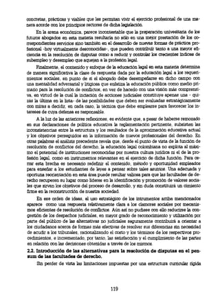 concretas, prácticas y viables que les permitan vivir el ejercido profesional de una ma-
nera acorde con los principios rectores de dicha legislación.
     En la arena económica, parece incontestable que la preparación univesitaria de los
futuros abogados en esta materia resultaría no sólo en una mejor prestación de los co-
rrespondientes servicios sino también en el desarrollo de nuevas formas de práctica pro-
fesional -hoy virtualmente desconocidas-, que pueden contribuir tanto a una mayor efi-
ciencia en la resolución de disputas como a reducir y controlar los crecientes índices de
subempleo y desempleo que aquejan a la profesión legal.
     Finalmente, el contenido y enfoque de la educación legal en esta materia determina
de manera significativa la clase de respuesta dada por la educación legal a los requeri-
mientos sociales, en punto de si el abogado debe desempeñarse en dicho campo con
una mentalidad adversarial y litigiosa que enfatiza la educación pública como medio pri-
mario para la resolución de conflictos, en vez de hacerlo con una visión más comprensi-
va, en virtud de la cual la inciación de acciones judiciales constituye apenas una - qui-
zás la última en la lista- de las posibilidades que deben ser evaluadas estratégicamente
con miras a decidir, en cada caso, la técnica que debe emplearse para favorecer los in-
tereses de cuya defensa es responsable.
     A la luz de las anteriores reflexiones, es evidente que, a pesar de haberse remozado
en sus declaraciones de política educativa la reglamentación pertinente, subsisten las
inconsistencias entre la estructura y los resultados de la aproximación educativa actual
y los objetivos perseguidos en la información de nuevos profesionales del derecho. En
otras palabras el análisis precedente revela que, desde el punto de vista de la función de
resolución de conflictos del derecho, la educación legal colombiana no explota al rnáxi-
mo el potencial de instituciones reconocidas por nuestra cultura jurídica ni el de la pro-
fesión legal, como en instrumentos relevantes en el ejercicio de dicha función. Para ce-
rrar esta brecha es necesario redefinir el contenido, método y oportunidad empleados
para enseñar a los estudiantes de leyes a pensar sobre tales asuntos. Una adecuada y
oportuna reorientación en esta área puede resultar valiosa para que las facultades de de-
recho recuperen su lugar como líderes en la identificación y promoción de valores socia-
les que sirvan los objetivos del proceso de desarrollo, y sin duda constituirá un cimiento
firme en la reconstrucción de nuestra sociedad.
     En ese orden de ideas, el uso estratégico de los intrumentos arriba mencionados
aparece como una respuesta relativamente clara a los clamores sociales por mecanis-
mos eficientes de resolución de conflictos. Aún así no pudiese con ello reducirse la con-
gestión de los despachos judiciales, en mayor grado de reconocimiento y utilización por
parte del público de las alternativas no judiciales seguramente contribuirá a orientar a
los ciudadanos acerca de formas más efectivas de resolver sus diferencias sin necesidad
de acudir a los tribunales, racionalizando el costo y los términos de los respectivos pro-
cedimientos, e incrementado, por tanto, las satisfacción y el cumplimiento de las partes
en relación con las decisiones obtenidas a través de los mismos.
22. Introducción de las alternativas para la resolución de disputas en el pen-
sum de las facultades de derecho.
     Sin perder de vista las limitaciones impuestas por una estructura curricular rígida




                                           119
 