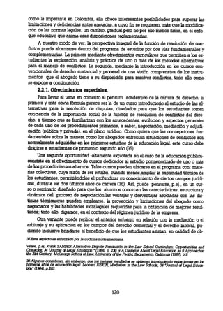 como la imperante en Colombia, ella ofrece interesantes posibilidades para superar las
 limitaciones y deficiencias antes anotadas, a cuyo fin se requieren, más que la modifica-
 ción de las normas legales, un cambio, gradual pero no por ello menos firme, en el enfo-
 que educativo que anima esas disposiciones reglamentarias.
       A nuestro modo de ver, la perspectiva integral de la función de resolución de con-
 flictos puede alcanzarse dentro del programa de estudios por dos vías fundamentales y
 complementarias. La primera mediante ofrecimientos curriculares que permiten a los es-
 tudiantes la exploración, análisis y práctica de uno o más de los métodos alternativos
 para el manejo de conflictos. La segunda, mediante la introducción en los cursos con-
 vencionales de derecho sustancial y procesal de una visión comprensiva de los instru-
 mentos que el abogado tiene a su disposición para resolver conflictos, todo ello como
 se expone a continuación.
       22.1. Ofrecimientos especiales.
       Para llevar el tema en comento al pénsum académico de la carrera de derecho, la
 primera y más obvia fórmula parece ser la de un curso introductorio al estudio de las al-
 ternativas para la resolución de disputas, diseñados para que los estudiantes tomen
 conciencia de la importancia social de la función de resolución de conflictos del dere-
 cho, a tiempo que se familiarizan con los antecedentes, evolución y aspectos generales
 de cada uno de los procedimientos primarios, a saber, negociación, mediación y adjudi-
 cación (pública y privada), en el plano jurídico. Como quiera que las concepciones fun-
 damentales sobre la manera como los abogados enfrentan situaciones de conflictos son
 normalmente adquiridas en los primeros estudios de la educación legal, este curso debe
 dirigirse a estudiantes de primero o segundo año (35).
      Una segunda oportunidad -altamente explotada en el caso de la educación pública-
consiste en el ofrecimiento de cursos dedicados al estudio pormenorizado de uno o más
de los procedimientos alternos. Tales cursos pueden ubicarse en el programa con: mate-
rias colectivas, cuya razón de ser estriba, cuando menos,ampliar la capacidad técnica de
los estudiantes, permitiéndoles el profundizar su conocimiento de ciertos campos jurídi-
cos, durante los dos últimos años de carrera (36). Así, puede pensarse, p.ej., en un cur-
so o seminario diseñado para que los alumnos conozcan las características, estructura y
dinámica del proceso de negociación,las ventajas y desventajas asociadas con las dis-
tintas técnicasque pueden emplearse, la proyección y limitaciones del abogado como
negociador y las habilidades extralegales requeridas para la obtención de mejores resul-
tados; todo ello, digamos, en el contexto del régimen jurídico de la empresa.
     Otra variante puede replicar el anterior esfuerzo en relación con la mediación o el
arbitraje y su aplicación en los campos del derecho comercial y el derecho laboral, pu-
diendo inclusive brindarse el beneficio de que los estudiantes asistan, en calidad de ob-
35.Este aspecto es enfatizado por la doctrina nortearnericana.
Véase, p.ej; Frank SANDER Alternative Dispute Resolución in the Law School Curriculurn: Opportunities and
Obstacles, 34 Journal of Legal Education " (1984), p. 230, y A Dialogue About Legal Education as it Approaches
the 21st Century, McGeorge School of Law, University of the Pacific Sacramento, California (1987, p.9.
36.Algunos consideran, sin ernbargo, que los rnejores resultados se obtienen introduciendo estos temas en los
primeros años de educación legal. Leonard ROSKIN Mediation in the Law Schools, 34 'Journal of Legal Educa-
tilín" (1984), p.263.




                                                      120
 