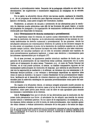 servadores, a procedimientos reales. Respecto de la pedagogía utilizable en este tipo de
ofrecimientos, las sugerencias y comentarios respectivos se consignan en la sección
2.2.3. infra.
      Por su parte, la educación clínica ofrece una tercera opción, mediante la creación,
p. ej., de un programa de mediación para disputas menores de carácter civil, comercial,
laboral o de familia, como parte integral del Consultorio Jurídico.
     Finalmente, el esfuerzo de difusión y promoción de las alternativas para la resolu-
ción de disputas puede extenderse más allá de las fronteras del grado básico, a través
del programa de postgrado y la organización de seminanosy conferencias de educación
continuada que desarrollen la temática.
      2.2.2. Ofrecimientos de derecho sustancial y procedimental.
      Tan importante como la creación de nuevos cursos relacionados con las alternati-
vas para la resolución de disputas, es la intruducción sistemática de las mismas en rna-
terias tradicionales de derecho sustancial y procedimental. En las primeras, donde los
estudiantes adquieren los conocimientos objetivos de justicia en los diversos campos de
la vida social, al considerar el punto de la resolución de conflictos surgidos en un deter-
minado campo jurídico, debe hacerse hincapie con toda claridad en que tales controver-
sias pueden ser resueltas mediante uso no sólo de acciones judiciales sino también de
otros procedimientos igualmente legítimos, y acaso más efectivos y convenientes para
los intereses representados por el abogado (37).
     En el área procesal, es igualmente posible introducir cambios de fondo que, sin
perjuicio de la presentación de las respectivas áreas jurídicas, armonicen con la nueva
visión en el tratamiento de estos temas. Tomemos, p.ej., el curso de Teoría General del
Proceso, en el cual puede incluirse, al menos, un análisis comparativo riguroso de los
mecanismos institucionales de resolución de disputas, que enfrenta la adjudicación judi-
cial con la negociación,la mediación y el arbitraje, en términos con sus semejanzas y di-
ferencias técnico-jurídicas, y sus ventajas y desventajas específicas en aspectos tales
como el costo, la duración y la mayor o menor flexibilidad de los procedimientos respec-
tivos, facilitando así el desarrollo de criterios objetivos que habiliten a los futuros profe-
sionales para la selección estrátegica de opciones procedimentales como parte del ejer-
cicio profesional.
      En cuanto a la educación clínica, el enfoque integral propuesto puede ponerse en
práctica mediante el análisis de nuevos casos a la luz de los diversos procedimientos al-
ternativos, como paso previo para decidir cuál de ellos es más apropiado para atender
los intereses y necesidades de la clientela.
     2.2.3. Pedagogía.Para que el estudio de las alternativas para la resolución de dis-
putas rinda plenamente sus frutos, el estudiante ha de adquirir una mezcla de conoci-
miento teórico y habilidad práctica. En los casos de la negociación y la mediación, p.ej.,
los alumnos deben asimilar no sólo la teoría de cada procedimiento, sino también apren-
der cómo obtener y evaluar información relevante de la otra parte o de todos los dispu-

37.V. gr., la negociación de daños ocasionados por el incumplimiento contractual de una de las partes, el arbi-
traje de disputas surgidas entre socios de una sociedad mercantil, la mediación de conflictos colectivos de tra-
bajo; o la conciliación, en el marco de un proceso de divorcio, en relación con la cuantía de los derechos ali-
rnentarios de los hijos.




                                                      121
 