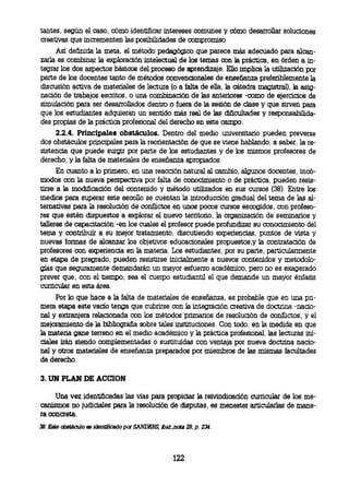 tantes, según el caso, cómo identificar intereses comunes y cómo desarrollar soluciones
creativas que incrernenten las posibilidades de compromiso.
     Así definida la meta, el método pedagógico que parece más adecuado para alcan-
zarla es combinar la exploración intelectual de los temas con la práctica, en órden a in-
tegrar los dos aspectos básicos del proceso de aprendizaje. Ello implica la utilización por
parte de los docentes tanto de métodos convencionales de enseñanza preferiblemente la
discusión activa de materiales de lectura (o a falta de ella, la cátedra magistral), la asig-
nación de trabajos escritos, o una combinación de las anteriores -como de ejercicios de
simulación para ser desarrollados dentro o fuera de la sesión de clase y que sirven para
que los estudiantes adquieran un sentido más real de las dificultades y responsabilida-
des propias de la práctica profesional del derecho en este campo:
      2.2.4. Principales obstáculos. Dentro del medio universitario pueden preverse
 dos obstáculos principales para la reorientación de que se viene hablando, a saber, la re-
 sistencia que puede surgir por parte de los estudiantes y de los mismos profesores de
 derecho, y la falta de materiales de enseñanza apropiados.
                                               En cuanto a lo primero, en una reacción natural al cambio, algunos docentes, incó-
                                   modos con la nueva perspectiva por falta de conocimiento o de práctica, pueden resis-
                                tirse a la modificación del contenido y método utilizados en sus cursos (38). Entre los
                                   medios para superar este escollo se cuentan la introducción gradual del tema de las al-
                                ternativas para la resolución de conflictos en unos pocos cursos escogidos, con profeso-
                                   res que estén dispuestos a explorar el nuevo territorio, la organización de seminarios y
                                talleres de capacitación -en los cuales el profesor puede profundizar su conocimiento del
                                tema y contribuir a su mejor tratamiento, discutiendo experiencias, puntos de vista y
                                   nuevas formas de alcanzar los objetivos educacionales propuestos,y la contratación de
                                profesores con experiencia en la materia. Los estudiantes, por su parte, particularmente
                                       en etapa de pregrado, pueden resistirse inicialmente a nuevos contenidos y
metodl-gíasqurmentdaáuyoresfzcadémi,pronesxgad
                                prever que, con el tiempo, sea el cuerpo estudiantil el que demande un mayor énfasis
                                       curricular en esta área.
     Por lo que hace a la falta de materiales de enseñanza, es probable que en una pri-
mera etapa este vacío tenga que cubrirse con la integración creativa de doctrina -nacio-
nal y extranjera relacionada con los métodos primarios de resolución de conflictos, y el
mejoramiento de la bibliografía sobre tales instituciones. Con todo, en la medida en que
la materia gane terreno en el medio académico y la práctica profesional, las lecturas ini-
ciales irán siendo complementadas o sustituidas con ventaja por nueva doctrina nacio-
nal y otros materiales de enseñanza preparados por miembros de las mismas facultades
de derecho.

 3. UN PLAN DE ACCION

     Una vez identificadas las vías para propiciar la reivindicación curricular de los me-
canismos no judiciales para la resolución de disputas, es menester articularlas de mane-
ra concreta.
38. Este obstáculo es identificado por SANDERS, ibid.,nota 29. p. 234.




                                                              122
 