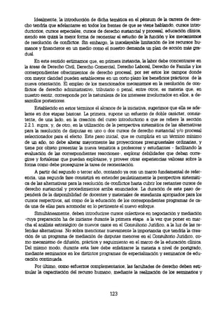 Idealmente, la introducción de dicha temática en el pénsum de la carrera de dere-
 cho tendría que adelantarse en todos los frentes de que se viene hablando, cursos intro-
 ductorios, cursos especiales, cursos de derecho sustancial y procesal, educación clínica,
 siendo esa quizá la mejor forma de reorientar el estudio de la función y los mecanismos
 de resolución de conflictos. Sin embargo, la insoslayable limitación de los recursos hu-
 manos y financieros en un rnedio como el nuestro demanda un plan de acción más
gra-dual.
      En este sentido estimamos que, en primera instancia, la labor debe concentrarse en
la áreas de Derecho Civil, Derecho Comercial, Derecho Laboral, Derecho de Familia y los
correspondientes ofrecimientos de derecho procesal, por ser estos los campos donde
con mayor claridad pueden establecerse en un corto plazo los beneficios prácticos de la
nueva orientación. El empleo de los mencionados mecanismos en la resolución de con-
flictos de derecho administrativo, tributario o penal, entre otros, es materia que, en
nuestro sentir, corresponde por la naturaleza de los intereses involucrados en ellos, a de-
sarrollos posteriores.
     Establecido en estos términos el alcance de la iniciativa, sugerimos que ella se ade-
lante en dos etapas básicas. La primera, supone un esfuerzo de doble carácter, consis-
tente, de una lado, en la creación del curso introductorio a que se refiere la sección
2.2.1. supra; y, de otro, en la utilización de la perspectiva sistemática de las alternativas
para la resolución de disputas en uno o dos cursos de derecho sustancial y/o procesal
seleccionados para el efecto. Este paso inicial, que se cumpliría en un término mínimo
de un año, no debe alterar mayormente las proyecciones presupuestales ordinarias, y
tiene por objeto presentar la nueva temática a profesores y estudiantes - facilitando la
evaluación de las correspondientes reacciones-, explorar debilidades que deban corre-
girse y fortalezas que puedan explotarse, y proveer otras experiencias valiosas sobre la
forma como debe proseguirse la tarea de reorientación.
     A partir del segundo o tercer año, contando ya con un marco fundamental de refer-
encia, una segunda fase consistirá en extender paulatinamente la perspectiva sistemáti-
ca de las alternativas para la resolución de conflictos hasta cubrir los restantes cursos de
derecho sustancial y procedimientos arriba enunciados. La duración de este paso de-
penderá de la disponibilidad de docentes y materiales de enseñanza apropiados para los
cursos respectivos, así como de la educación de los correspondientes programas de ca-
da una de ellas para acomodar en lo pertinente el nuevo enfoque.
     Simultáneamente, deben introducirse cursos colectivos en negociación y mediación
-cuya preparación ha de iniciarse durante la primera etapa a la vez que poner en mar-
cha el análisis estratégico de nuevos casos en el Consultorio Jurídico, a la luz de las re-
feridas alternativas. No sobra mencionar nuevamente la importancia que tendría la crea-
ción de un programa de mediación de disputas menores en el Consultorio Jurídico, co-
mo mecanismo de difusión, práctica y seguimiento en el marco de la educación clínica.
Del mismo modo, durante esta fase debe enfatizarse la materia a nivel de postgrado,
mediante seminarios en los distintos programas de especialización y seminarios de edu-
cación continuada.
    Por último, como esfuerzos complementarios, las facultades de derecho deben esti-
mular la capacitación del recurso humano, mediante la realización de los seminarios y



                                             123
 