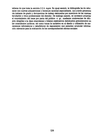 talleres de que trata la sección 2.2.4. supra. En igual sentido, la bibliografia ha de refor-
zarse con nuevas adquisiciones y literatura nacional especializada, que puede generarse
vía trabajos de grado y documentos de trabajo elaborados por miembros de las mismas
facultades y otros profesionales del derecho. De análoga manera, es necesario propiciar
el conocimiento del tema por parte del público -v. gr., mediante conferencias de difu-
sión dirigidas a la clase empresarial o folletos explicativos distribuidos gratuitamente en
los consultorios jurídicos, así como tomar la iniciativa en el diseño y utilización de me-
canismos informáticos y estadísticos de seguimiento que permitan acumular informa-
ción relevante para la evaluación de los correspondientes efectos sociales.




                                             124
 
