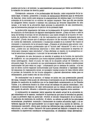 puestos por la ley o el contrato, la responsabilidad patrimonial por daños accidentales, o
la violación de normas de derecho penal-.
     Corresponde, entonces, a los profesionales del derecho, como arquitectos de la va-
riable legal, el diseño, promoción y revisión de mecanismos eficientes para la resolución
de disputas, como medio para asegurar la adaptabilidad del sistema legal y la evolución
ordenada de la sociedad en un entorno de cambio constante. Para que ello sea posible
los abogados deben conocer y manejar con solvencia las técnicas disponibles en este
campo, y es tarea de la educación legal procurar la adquisición de ese conocimiento,
que es herramienta principal en el ejercicio de la profesión legal.
      La indiscutible importancia del tema en la preparación de nuevos operadores lega-
les conduce a la formulación de algunos interrogantes básicos. ¿Cómo se lleva a cabo la
tarea de facilitar el acceso de los estudiantes a una visión integral de la función de reso-
lución de conflictos del derecho y de los instrumentos que pueden emplearse para su
ejecución? ¿Puede decirse que el enfoque educativo de las escuelas de derecho tienen
en cuenta las realidades, necesidades y tendencias sociales en la materia? En cuanto al
contenido y orientación de la educación legal, ¿Preparan al estudiante para asumir com-
petentemente los asuntos profesionales que el 'mundo real" demanda? Si este no es el
caso, ¿cuáles son las deficiencias existentes y cómo debe reorientarse la empresa do-
cente para conseguir tales resultados? ¿Cómo afectaría un cambio en la perspectiva ac-
tual la estructura pedagógica y curricular de las escuelas de derecho?.
     El propósito de este documento es abordar el análisis de la función de resolución
de conflictos, en una perspectiva que busca explorar posibles respuestas para los ante-
riores interrogantes, desde el punto de vista de la situación actual de Colombia y su
educación legal. En un momento en que prácticamente todos los valores e instituciones
tradicionales del país están en juego - comenzando por su sistema de justicia-, a la vez
que se abren nuevos espacios institucionales que buscan identificar y capitalizar mejo-
res esquemas de organización social, es necesario ventilar puntos de vista críticos sobre
el proceso de formación de los futuros abogados y plantear alternativas reales para su
reorientación, pues nuestro reto es con el futuro.
     De conformidad con lo anterior, el trabajo se inicia con una presentación general
del tema, tomando como punto de referencia el movimiento en pro de alternativas no ju-
diciales de resolución de conflictos que se ha desarrollado recientemente en los Estados
Unidos, y su relevancia frente a la crisis actual del sistema de justicia colombiano, con-
siderando el reconocimiento de tales instrumentos por la cultura jurídica nacional y el
bajo grado de estudio, difusión y utilización que los mismos registran entre nosotros.
     A continuación se examinan varios aspectos del estado actual de la educación le-
gal colombiana en la materia, resaltando la importancia que para la sociedad en general,
y para la profesión legal en particular, revisten el estudio comprensivo de la función y
los métodos de resolución de conflictos. Al efecto, se esboza un perfil de los principales
antecedentes, propósitos, contenido y limitaciones de nuestra educación legal, y se es-
tablecen algunas de las oportunidades que el marco legal de la carrera de derecho, re-
cientemente remozado, ofrece para superar las deficiencias más notables en su aspecto
estructural-, en este campo. Partiendo del marco general así definido y tomando en con-
sideración la experiencia académica norteamericana, se identifican varias alternativas -




                                            107
 