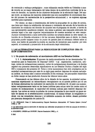 de contenido y enfoque pedagógico-, cuya utilización resulta viable en Colombia y pue-
de revertir en un mejor tratamiento del tema dentro de la estructura curricular de la ca-
rrera de derecho, en función de los objetivos declarados de la educación legal. Del mis-
mo modo, se exploran los mayores obstáculos que son susceptibles de encontrarse den-
tro del proceso de reorientación de la perspectiva educacional, y se sugieren algunas
medidas para superarlos.
     Por último, se deja a consideración del lector la propuestas de un plan de acción,
que tiene por objeto la redefinición del alcance y contenido del estudio de la función de
resolución de conflictos del derecho de acuerdo con el programa de estudio, a través de
una aproximación académica integral, con miras a generar una respuesta adecuada del
sistema legal a los más urgentes requerimientos de nuestra sociedad en este campo.
Aunque corresponderá a cada institución moldear sus propios planes en este campo, en
función de su filosofía educativa y de los recursos disponibles para el efecto, la citada
propuesta puede tomarse como un punto de partida para el necesario debate sobre el
tema, que habrá de preceder la puesta en marcha de iniciativas para superar, por este
aspecto, el contenido y proyección de la educación legal colombiana.

1. LAS ALTERNATIVAS PARA LA RESOLUCION DE CONFLICTOS: UNA VI-
SION COMPARATIVA

1. 1. Un punto de referencia: el movimiento ARD en los Estados Unidos
      1. 1. 1. Antecedentes. El proceso de institucionalización de las denominadas "Al-
ternativas para la Resolución de Disputas" (ARD) - v.gr., negociación, mediación, arbi-
traje, cortes de reclamaciones menores, cortes de reclamaciones domésticas y de familia
registró sus primeros desarrollos significativos en los Estados Unidos a finales del siglo
XIX y comienzos del presente (2). Estos y otros mecanismos han sido empleados por la
sociedad norteamericana por más de un siglo para resolver disputas de variada naturale-
za jurídica, en forma más o menos extendida (3).Sin embargo, los principales desarrollos
en dicho campo se han producido durante los últimos veinte años.
     Comenzando en los últimos años de la década de los sesenta, la sociedad nortea-
mericana experimentó un extraordinario resurgimiento en el interés público por el uso
de formas alternativas (no judiciales) de resolución de conflictos (4). Al paso que aumen-
taban vertiginosamente tanto en las bases jurídicas para actuar ante los jueces como el
número de reclamaciones, la capacidad del sistema judicial para resolver disputas dis-
minuía. Las cortes se vieron inundadas de nuevas demandas lo que suscitó un grave es-
tado de alarma en el establecimiento jurisdiccional. Al mismo tiempo, la congestión ju-
dicial, con las consabidas demoras y el infaltable aumento de costos, desató protestas
por presunta denegación de justicia (5).
2. Cfr. EDELMAN, Peter B. Institucionalizing Dispute Resolu tio Alternativos, *9 Justice      System   Journal"
(1984), p. 139.
3. Las alternativas para la resolución de disputas son utilizadas virtualmente en todos los campos de derecho y
la actividad social.
4. GOLDBERG, OREEN and SANDER, Dispute Res ol ution (1985), p. 4.
5. Ibld.




                                                     108
 