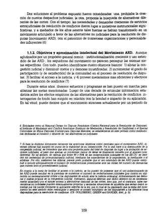 Dos soluciones al problema expuesto fueron consideradas: una, prohijaba la crea-
ción de nuevos despachos judiciales; la otra, proponía la búsqueda de alternativas dife-
rentes de las cortes. Con el tiempo, las necesidades y demandas crecientes de servicios
extrajudiciales de resolución de conflictos dieron lugar a iniciativas institucionales signi-
ficativas, y a mediados de los años setenta tales fuerzas se habían transformado en un
movimiento articulado a favor de las alternativas no judiciales para la resolución de dis-
putas (movimiento ARD), con el patrocinio de numerosas organizaciones y personalida-
des influyentes (6).


      1.1.2. Objetivos y aproximación intelectual del Movimiento ARD. Aunque
aglutinados por un propósito general común - institucionalización creciente y uso exten-
dido de las ARD-, los seguidores del movimiento no parecen perseguir las mismas me-
tas específicas. Con todo, pueden identificarse cuatro objetivos básicos: 1) aliviar la con-
gestión judicial y disminuir costos y y demoras injustificadas; 2) incrementar el grado de
participación (y de satisfacción) de la comunidad en el proceso de resolución de dispu-
tas; 3) facilitar el acceso a la justicia, y 4) proveer mecanismos más eficientes y efectivos
para la resolución de conflictos (7).
      Durante estos años, diversos esfuerzos y programas se han puesto en marcha para
alcanzar las metas mencionadas. Luego de una década de acumular información esta-
dística sobre los efectos empíricos de las alternativas para la resolución de conflictos, in-
terrogantes de fondo han surgido en relación con la bondad e impacto de su aplicación.
En tal vitud, puede decirse que el movimiento atraviesa actualmente por un período de




6. Entidades como el National Center for Dispute Resolution (Centro Nacional para la Resolución de Disputas),
el Institute of Mediation and Conflict Resolution (Instituto de Mediación y Resolución de Conflictos) y el Special
Committee on Minor Disputes (Comité para Disputas Menores, se establecieron en este periodo como institucio-
nes dedicadas al fomento y difusión de las alternativas no judiciales.



7. Si bien la doctrina dominante reconoce los anteriores objetivos como centrales para el movimiento ARD, di-
versas criticas han surgido en punto de la viabilidad de su consecución. Por lo que hace a la disminución de la
congestión judicial, se considera que sólo una pequeña parte del total de disputas da lugar a la iniciación de ac-
ciones judiciales, al paso que apenas un porcentaje menor de éstas es finalmente resuelto por el aparato juris-
diccional En tal sentido, se calcula que entre 90 y 95% de las reclamaciones judiciales en los EE.UU. se deci-
den sin necesidad de pronunciamiento judicial, mediante los expedientes de la negociación, la mediación o el
arbitraje. Por ello, sostienen los criticas, parece poco probable que el uso extendido de las ARD puede contri-
buir a reducir adicionalmente el número de reclamaciones presentadas ante las cortes del número de demandas
que cubren todo el procedimiento judicial.

En cuanto a la meta de facilitar el acceso a la justicia, se ha puesto de presente que el uso indiscriminado de
las ARD puede resultar en la paradoja de aumentar el número de reclamaciones judiciales (por cuanto su utili-
zación no necesariamente inhibe a las disputantes de acudir ante la justicia ordinaria), incrementando las demo-
ras y costos propios de la congestión judicial. Asimismo, algunos estiman que dicho objetivo no es necesaria-
mente alcanzado por el simple acceso a alternativas distintas de las cortes, sino que, por el contrario, tales me-
canismos no judiciales pueden eventualmente propiciar y esconder situaciones de injusticia que serian mejor re-
        s
sueltas por los jueces mediante la aplicación estricta de la ley, por lo cual se ha planteado que la meta del movi-
miento en. este sentido debe restringirse a asegurar el acceso voluntario de las disputantes a los diversos foros
disponibles para la resolución de conflictos. (Cfr. GOLDBEREG, GREEN and SANDER, Ibid., p. 5).




                                                       109
 