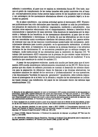 reflexión y autocrítica, al paso que se explora su orientación futura (8). Con todo, aun-
 que el grado de cumplimiento de las metas trazadas sólo podrá conocerse con el tiem-
 po, conceptualmente pocas dudas parece haber acerca de los beneficios que el estudio
 y uso estratégico de los mecanismos alternativos ofrecen a la profesión legal y a la so-
 ciedad en general.
       En el plano académico, una intensa actividad apoya el movimiento ARD. Numero-
 sas publicaciones han sido elaboradas para describir y Analizar no sólo los procedimien-
 tos primarios de resolución de conflictos -negociación, mediación y adjudicación-, sino
 también otros aspectos relacionados con el comportamiento, deberes y derechos de los
 consumidores y operadores de tales servicios. Esta literatura se caracteriza por la expo-
 sición y defensa de los beneficios de los mecanismos alternativos, al paso que se reco-
 nocen sus debilidades y desventajas, y el hecho de que las alternativas no son ni pue-
 den ser concebidas como sucedáneos absolutos del sistema judicial. Así, parece acerta-
 do sostener que una de las mayores contribuciones intelectuales del movimiento, parti-
 cularmente relevante para nuestro propósito, es la aproximación sistemática al estudio
 del tema, vale decir, el tratamiento de la materia en la extensa literatura y los esfuerzos
 docentes de los doctrinantes (9). se encuentran presididos por un enfoque integral, es-
 tratégico, multi-institucional de las alternativas para la resolución de disputas (10). 'El
 trabajo (del movimiento ARD.)) comienza con la premisa de que existen varias técnicas e
 instituciones para desarrollar una misma función social (resolución de conflictos). Y es la
 función la que constituye la unidad de análisis (11).
       A pesar de sus progresos evidentes, queda aún mucho por hacer para que el movi-
 miento ARD pueda considerarse definitivamente consolidado en los EE.UU. Entre los as-
 pectos que son objeto de reflexión prioritaria se cuentan el desarrollo de criterios objeti-
 vos para la asignación de diferentes clases de disputas a las diversas alternativas, los
 requisitos mínimos de calidad de los servicios y "profesionalización" de sus operadores,
 y los denominados "modelos de segunda generación". Igualmente, debe todavía respon-
 derse el interrogante de si el éxito en la difusión y empleo de las alternativas no judicia-
 les traerá consigo una redefinición del papel de los tribunales dentro del sistema legal
 estadounidense. (12).




 8. Ejemplos de las reflexiones presentes en tomo al movimiento ARD pueden encontrarse en las siguientes
pu- blicacones: Owen FISS, Against Settlement (En contra del compromiso), 93 "Yale Law Journal, p. 1073 (1984), y
 Richard POSNER, The Summary Jury Thal and Other Methods of Alternative Dispute Resolution: Some Cautio-
 nary Observatioos(El juicio sumario con jurado y otros métodos alternativos para la resolución de disputas: algu-
 nas observaciones cautelosas, 53 'University of Chicago Law Review", p. 366 (1986).
Como resultado de un proceso iniciado a partir de la segunda mitad de la década de los arios setenta, el estu-
9.
dio de las ARD fama hoy parte del pénsum oficial de las instituciones líderes en educación legal en Ice EE.UU.
10. Para una discusión detallada de este enfoque, véase a ERIC GREEN, A Comprehensive Approach to the
Theory and Practice of Dispute Resolution (Una aproximación integral a la teoría y práctica de la resolución de
disputas), 34 "Journal of Legal Education" (1984), pp. 248 y 255.
11.Robert COVER, Dispute Resolution: A Foreword (La resolución        de   disputas: un prólogo), 88 'Yale Law Re-
view" p. 910 (1979).
12. Cfr. EDWARDS Alternative Dispute Resolution: Panacea or Anathem? (Las alternativas para la resolución de
disputas: panacea o anatema?), 99 Harvard Law Review (1986), pp.668, 669- 682.




                                                       110
 