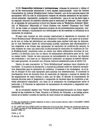 1.1.3. Desarrollos recientes y proyecciones. Además de promover y refinar el
uso de las mencionadas alternativas y otros canales institucionales como los Centros
Comunitarios de Justicia [Neighborhood Justice Centers], uno de los mayores logros del
movimiento ARD ha sido la combinación creativa de diversos elementos de las institu-
ciones primarias -negociación, mediación y adjudicación-, que a su vez ha dado lugar a
un segundo conjunto de métodos híbridos para la resolución de disputas. Como resulta-
do, la tipología de instrumentos incluye hoy figuras como la "Mediación-Arbitraje" [
Med- Arb, el ' Minijuicio" (Minitrial] y el "Juicio Sumario con Jurados" [Summary Jury Tiial]
(13), en las cuales se integran elementos propios de los procedimientos primarios, rete-
niendo sus ventajas y minimizando sus desventajas a fin de aumentar su eficiencia en la
resolución de conflictos.
     El paso más reciente en este proceso institucional lo representa el concepto de
"Corte Multifuncional" [Multifunctional or Multidoor Courthouse], que parte de la premi-
sa de que no todas las alternativas son adecuadas para resolver todo tipo de disputas,
por lo cual diferentes clases de controversias pueden resolverse más efectivamente si
son asignadas a las formas más apropiadas de resolución de conflictos.En esencia, la
idea consiste en crear una institución multifuncional de resolución de conflictos (la Cor-
te Multifuncional), concebida como un centro que ofrece sofisticados servicios de eva-
luación y re-ferencia junto con un elenco de mecanismos alternativos para tal fin, bajo
un mismo techo. Dentro de este esquema de racionalización de recursos, las disputas
son evaluadas y, con base en un "diagnóstico" preliminar, se asignan al método alterna-
tivo más apropiado, de acuerdo con criterios objetivos establecidos para el efecto (14).
      Dentro de esta concepción, la "Corte Multifuncional" persigue cinco objetivos pri-
mordiales: 1) aumentar la percepción y conciencia públicas sobre los distintos mecanis-
mos disponibles para la resolución de conflictos: 2) asesorar a los ciudadanos en la ta-
rea de escoger el foro más apropiado para manejar sus desavenencias; 3) aumentar la
coordinación entre los diversos foros de resolución de disputas y mejorar la calidad de
las asignaciones de casos hechas a cada uno de ellos; 4) difundir el conocimiento de
mejores técnicas para el diagnóstico y asignación de diversos tipos de conflictos a mé-
todos alternativos específicos, con base en la evaluación de investigaciones sobre el
particular, y 5) fomentar la replicación de macanismos de evaluación y asignación cen-
tralizados (15).
    En la actualidad existen tres 'Cortes Multifuncionales"actuando en forma experi-
mental en las ciudades de Tulsa, Houston y el Distrito de Columbia, y se trabaja activa-
mente en el diseño y puesta en marcha de otros centros de análoga naturaleza (16).


13.Para una descripción y análisis   detalladas de   estos y otros procesos híbridos, véase a GOLDBERG, GRKEN
and SANDER, ibld., capítulo 5.
14. Cfr. LARRY RAY and ANNE CLARE, the Multi-door Court-house Idea: Building the Courthouse of the futu-
re...Today (La idea de Corte Multifuncional: construyendo la Corte del futuro ... hoy], 1 Journal on Dispute Re-
solution" (1985), p.9.
15.íbid., p. 16.
16. ibfd, pp. 17-22.




                                                        111
 