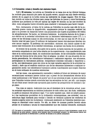 1.2 Colombia: crisis y desafío del sistema legal.
     1.2.1. El entorno. La justicia en Colombia es un tema que en los últimos tiempos
ha recibido gran atención por parte del mundo entero, aunque sea sólo desde estrecho
ámbito de su papel en la lucha contra los traficantes de drogas ilegales. Ríos de tinta
han corrido en todos los idiomas para contar las historias de jueces y otros funcionarios
públicos que perdieron la vida por aplicar las reglas de derecho en las que muchos de
ellos, como abogados fueron educados para obedecer y entrenados para hacer cumplir.
     Pero, ciertamente, el tema de la justicia en Colombia va mucho más allá de la pu-
blicitada guerra contra la drogadicción, simplemente porque la compleja realidad del
país y su proceso de desarrollo tienen una proyección que supera el problema del tráfico
de estupefacientes. De hecho, en términos históricos, la proscrita historia de la droga y
sus efectos en la sociedad colombiana son un fenómeno relativamente nuevo (17), y, a
pesar de las fabulosas sumas en ella involucradas, se cree que no más del 2% de la po-
blación total del país (unos 30 millones de habitantes) tienen vinculaciones directas con
este oscuro negocio. El problema del narcotráfico, entonces, aún siendo quizás el ele-
mento más reconocido de la realidad colombiana, es apenas una faceta de su presente.
     Al reverso de la moneda, otra parte de la nación, la basta mayoría de sus gentes, se
encuentra empeñada en una lucha abierta por la supervivencia, cuya manifestación más
clara es la continuación diaria, en condiciones anormales, de las actividades ciudadanas
en todos los frentes de la vida social. Bajo el estigma -ya añejo- de una situación de vio-
lencia generalizada, los colombianos trabajamos y realizamos negocios, nos educamos,
participamos en discusiones políticas, compartimos intereses culturales y deportivos y,
en fin, nos relacionamos unos con otros en los más variados aspectos de la actividad na-
cional y, dado que el conflicto contituye uno de los elementos inherentes a cualquier or-
ganización social los colombianos buscamos justicia cuandoquiera que surgen disputas
en el curso ordinario de nuestras existencias.
      Así las cosas, una aproximación razonable y realista al futuro en términos de mejor
escenario/peor escenario parece indicar que, a pesar de los devastadores efectos de la
crisis institucional y del "estado de guerra" por el que atraviesa el país, es poco probable
que Colombia termine siendo enterrada bajo los escombros de hoy; por ello, una imagen
de ave fénix acaso resulte más apropiada para ilustrar las perspectivas de mediano y lar-
go plazo.
      Una cosa es segura: cualquiera que sea el desenlace de la coyuntura actual, nues-
tra sociedad experimenta ya cambios profundos de todo orden que, sin duda, redefinirán
su perfil al comienzo del próximo siglo. Y es cierto también que, dado es estado presen-
te y las tendencias previsibles de la civilización contemporánea, esa sociedad -con su
estructura legal diseñada para ventilar y decidir en términos jurídicos los conflictos de
interés surgidos entre los ciudadanos- continuará existiendo en Colombia mientras man-
tenga su identidad como nación. Por ello, es deber de quienes pueden hacerlo ahora
pensar en el mañana y asumir la responsabilidad que esa realidad demanda, mostrando


(17). De hecho el narcotráfico, como modalidad criminal organizada, surge en el país únicamente a partir de la
década de los años setenta. Además otros factores como la subversión armada y la delincuencia común han
contribuido igualmente al debilitamiento y pérdida de eficacia de la justicia colombiana.




                                                    112
 